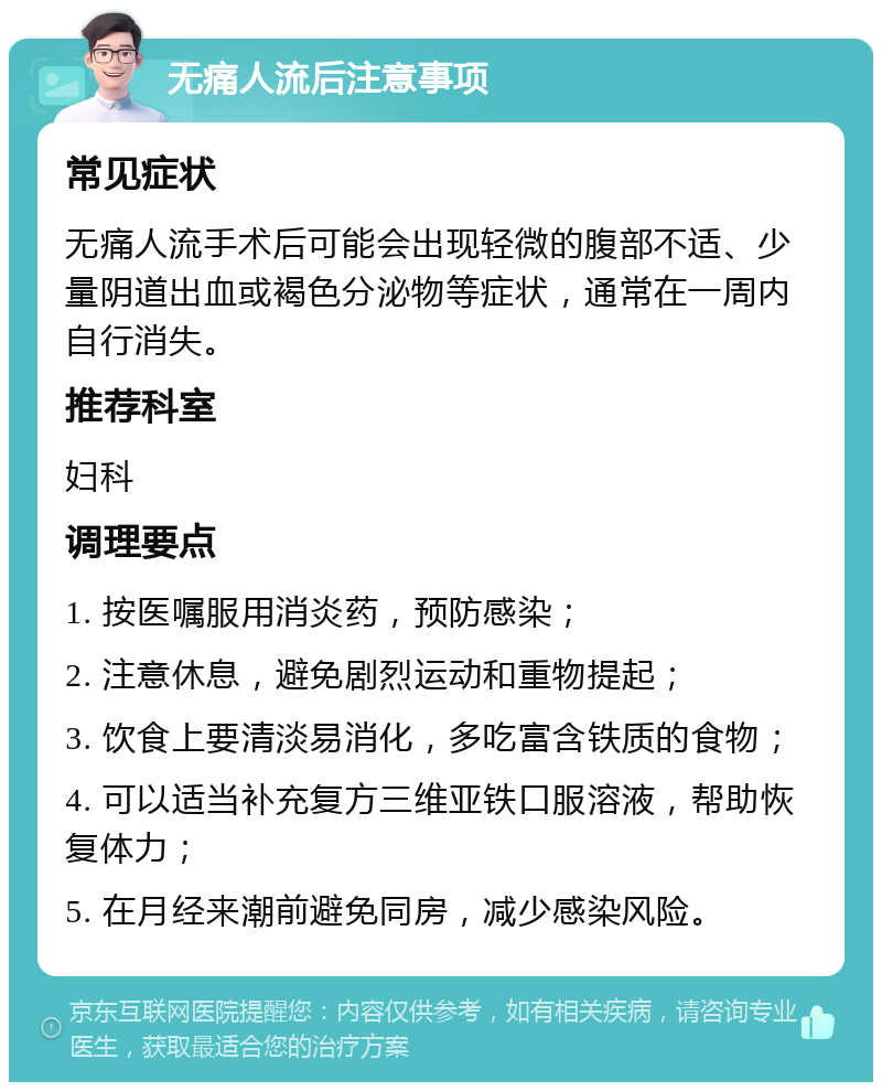 无痛人流后注意事项 常见症状 无痛人流手术后可能会出现轻微的腹部不适、少量阴道出血或褐色分泌物等症状，通常在一周内自行消失。 推荐科室 妇科 调理要点 1. 按医嘱服用消炎药，预防感染； 2. 注意休息，避免剧烈运动和重物提起； 3. 饮食上要清淡易消化，多吃富含铁质的食物； 4. 可以适当补充复方三维亚铁口服溶液，帮助恢复体力； 5. 在月经来潮前避免同房，减少感染风险。