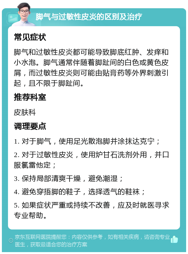 脚气与过敏性皮炎的区别及治疗 常见症状 脚气和过敏性皮炎都可能导致脚底红肿、发痒和小水泡。脚气通常伴随着脚趾间的白色或黄色皮屑，而过敏性皮炎则可能由贴膏药等外界刺激引起，且不限于脚趾间。 推荐科室 皮肤科 调理要点 1. 对于脚气，使用足光散泡脚并涂抹达克宁； 2. 对于过敏性皮炎，使用炉甘石洗剂外用，并口服氯雷他定； 3. 保持局部清爽干燥，避免潮湿； 4. 避免穿捂脚的鞋子，选择透气的鞋袜； 5. 如果症状严重或持续不改善，应及时就医寻求专业帮助。