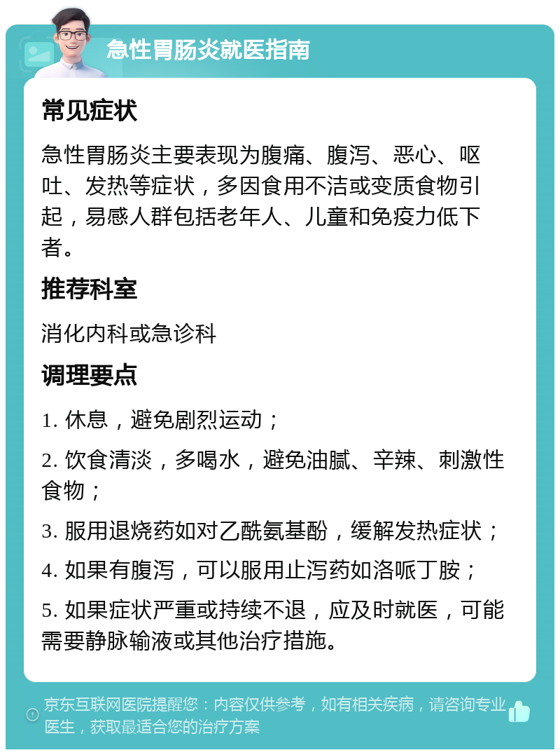 急性胃肠炎就医指南 常见症状 急性胃肠炎主要表现为腹痛、腹泻、恶心、呕吐、发热等症状，多因食用不洁或变质食物引起，易感人群包括老年人、儿童和免疫力低下者。 推荐科室 消化内科或急诊科 调理要点 1. 休息，避免剧烈运动； 2. 饮食清淡，多喝水，避免油腻、辛辣、刺激性食物； 3. 服用退烧药如对乙酰氨基酚，缓解发热症状； 4. 如果有腹泻，可以服用止泻药如洛哌丁胺； 5. 如果症状严重或持续不退，应及时就医，可能需要静脉输液或其他治疗措施。