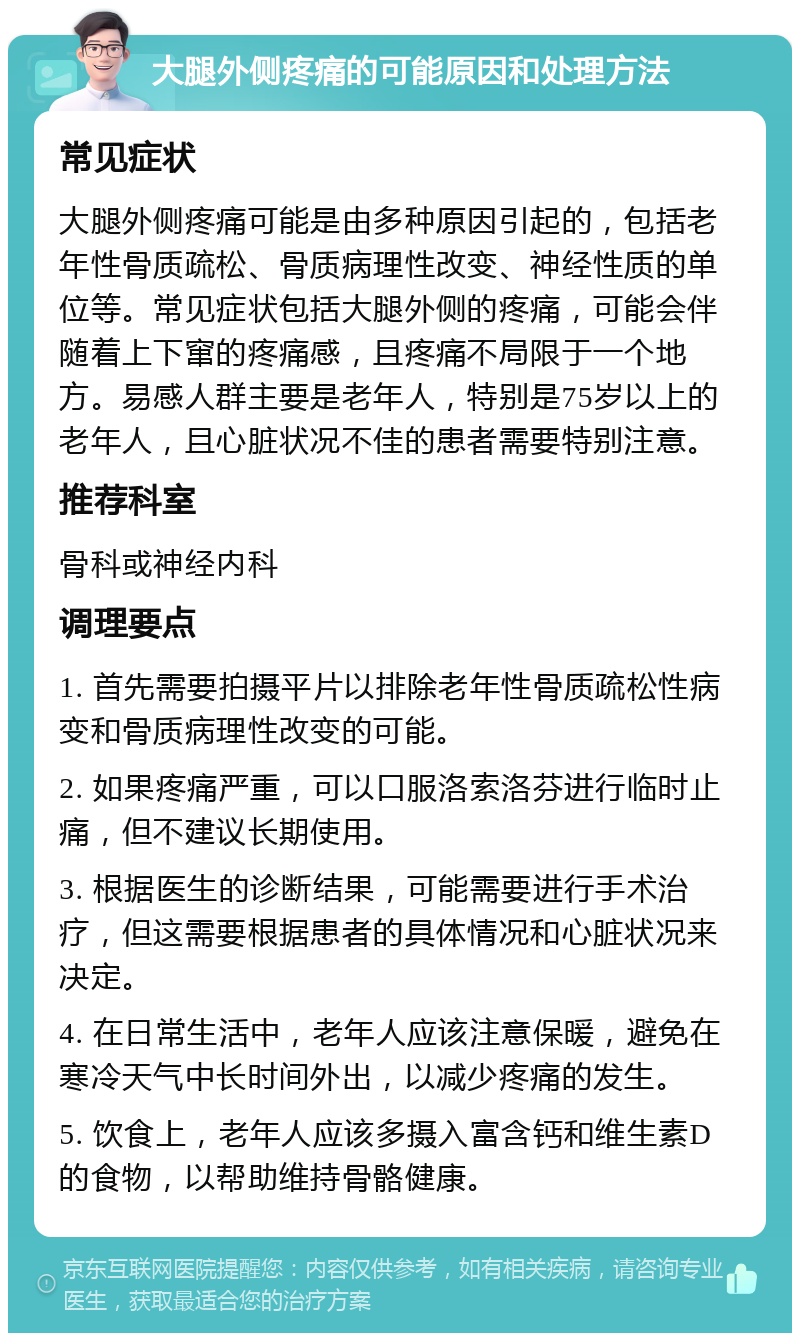 大腿外侧疼痛的可能原因和处理方法 常见症状 大腿外侧疼痛可能是由多种原因引起的，包括老年性骨质疏松、骨质病理性改变、神经性质的单位等。常见症状包括大腿外侧的疼痛，可能会伴随着上下窜的疼痛感，且疼痛不局限于一个地方。易感人群主要是老年人，特别是75岁以上的老年人，且心脏状况不佳的患者需要特别注意。 推荐科室 骨科或神经内科 调理要点 1. 首先需要拍摄平片以排除老年性骨质疏松性病变和骨质病理性改变的可能。 2. 如果疼痛严重，可以口服洛索洛芬进行临时止痛，但不建议长期使用。 3. 根据医生的诊断结果，可能需要进行手术治疗，但这需要根据患者的具体情况和心脏状况来决定。 4. 在日常生活中，老年人应该注意保暖，避免在寒冷天气中长时间外出，以减少疼痛的发生。 5. 饮食上，老年人应该多摄入富含钙和维生素D的食物，以帮助维持骨骼健康。