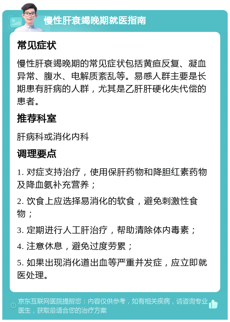 慢性肝衰竭晚期就医指南 常见症状 慢性肝衰竭晚期的常见症状包括黄疸反复、凝血异常、腹水、电解质紊乱等。易感人群主要是长期患有肝病的人群，尤其是乙肝肝硬化失代偿的患者。 推荐科室 肝病科或消化内科 调理要点 1. 对症支持治疗，使用保肝药物和降胆红素药物及降血氨补充营养； 2. 饮食上应选择易消化的软食，避免刺激性食物； 3. 定期进行人工肝治疗，帮助清除体内毒素； 4. 注意休息，避免过度劳累； 5. 如果出现消化道出血等严重并发症，应立即就医处理。