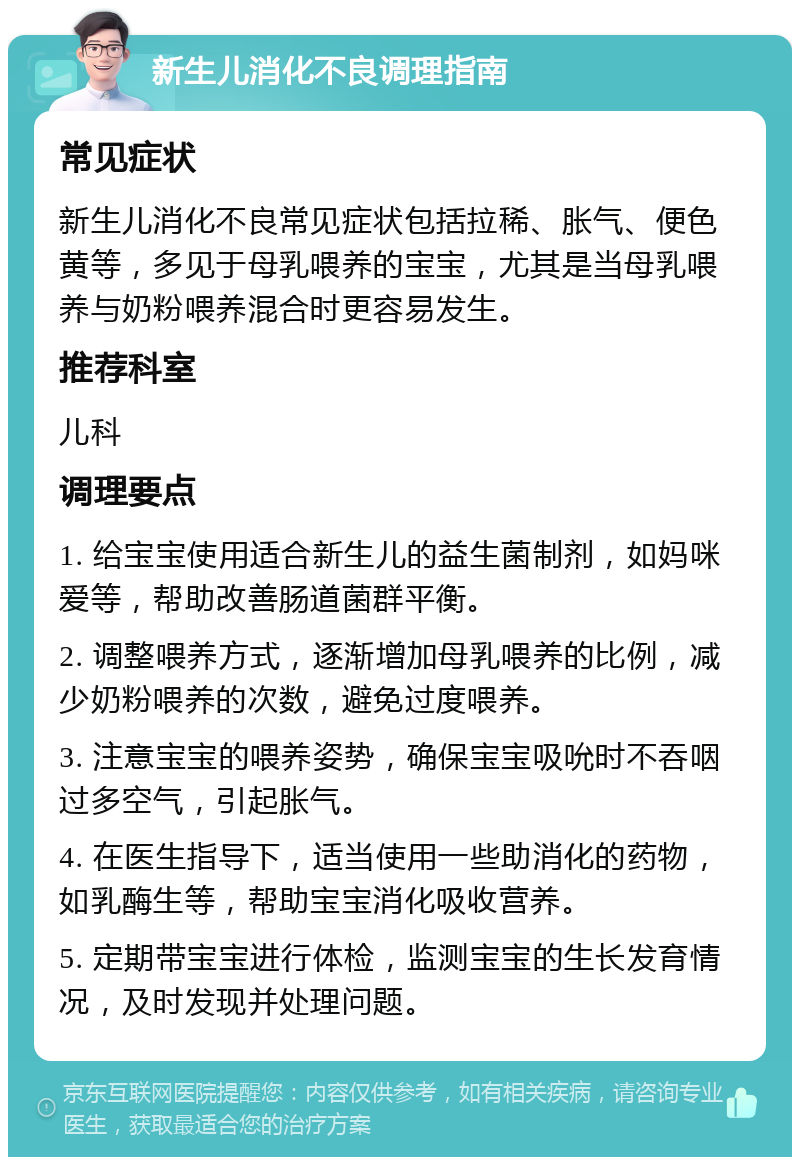 新生儿消化不良调理指南 常见症状 新生儿消化不良常见症状包括拉稀、胀气、便色黄等，多见于母乳喂养的宝宝，尤其是当母乳喂养与奶粉喂养混合时更容易发生。 推荐科室 儿科 调理要点 1. 给宝宝使用适合新生儿的益生菌制剂，如妈咪爱等，帮助改善肠道菌群平衡。 2. 调整喂养方式，逐渐增加母乳喂养的比例，减少奶粉喂养的次数，避免过度喂养。 3. 注意宝宝的喂养姿势，确保宝宝吸吮时不吞咽过多空气，引起胀气。 4. 在医生指导下，适当使用一些助消化的药物，如乳酶生等，帮助宝宝消化吸收营养。 5. 定期带宝宝进行体检，监测宝宝的生长发育情况，及时发现并处理问题。