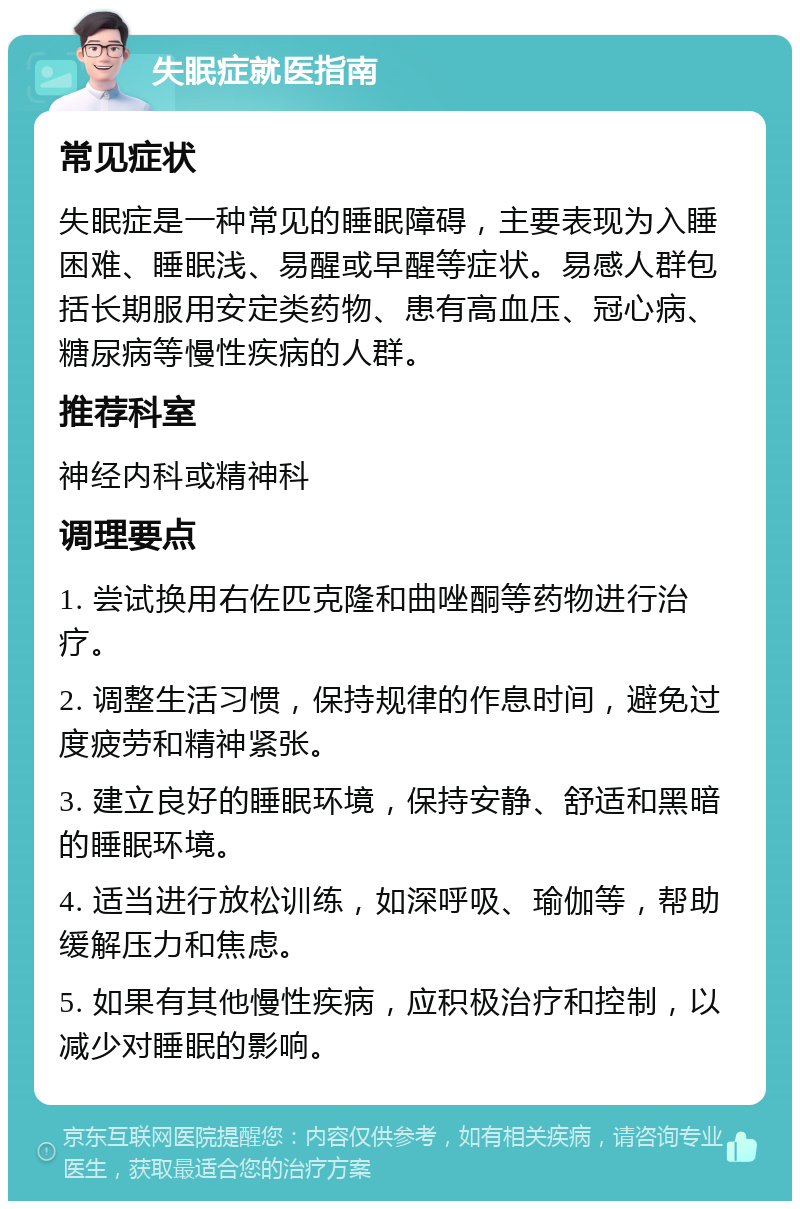 失眠症就医指南 常见症状 失眠症是一种常见的睡眠障碍，主要表现为入睡困难、睡眠浅、易醒或早醒等症状。易感人群包括长期服用安定类药物、患有高血压、冠心病、糖尿病等慢性疾病的人群。 推荐科室 神经内科或精神科 调理要点 1. 尝试换用右佐匹克隆和曲唑酮等药物进行治疗。 2. 调整生活习惯，保持规律的作息时间，避免过度疲劳和精神紧张。 3. 建立良好的睡眠环境，保持安静、舒适和黑暗的睡眠环境。 4. 适当进行放松训练，如深呼吸、瑜伽等，帮助缓解压力和焦虑。 5. 如果有其他慢性疾病，应积极治疗和控制，以减少对睡眠的影响。