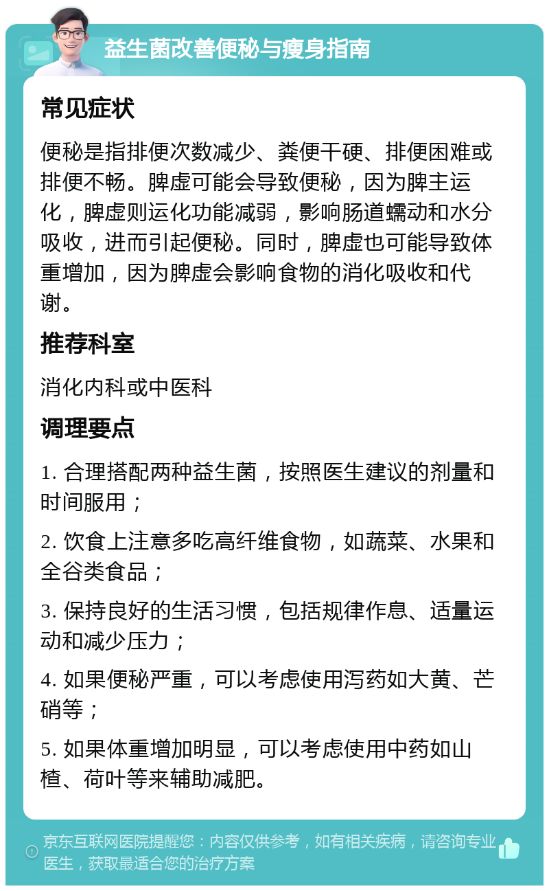 益生菌改善便秘与瘦身指南 常见症状 便秘是指排便次数减少、粪便干硬、排便困难或排便不畅。脾虚可能会导致便秘，因为脾主运化，脾虚则运化功能减弱，影响肠道蠕动和水分吸收，进而引起便秘。同时，脾虚也可能导致体重增加，因为脾虚会影响食物的消化吸收和代谢。 推荐科室 消化内科或中医科 调理要点 1. 合理搭配两种益生菌，按照医生建议的剂量和时间服用； 2. 饮食上注意多吃高纤维食物，如蔬菜、水果和全谷类食品； 3. 保持良好的生活习惯，包括规律作息、适量运动和减少压力； 4. 如果便秘严重，可以考虑使用泻药如大黄、芒硝等； 5. 如果体重增加明显，可以考虑使用中药如山楂、荷叶等来辅助减肥。