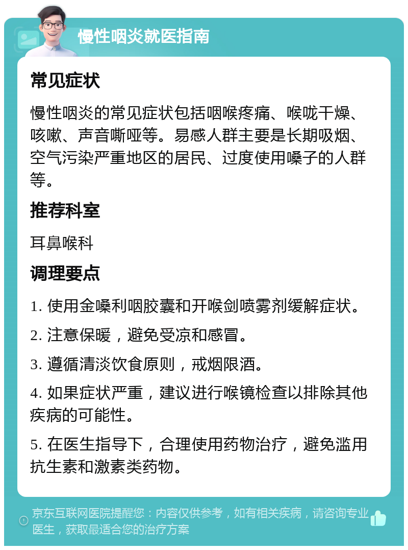 慢性咽炎就医指南 常见症状 慢性咽炎的常见症状包括咽喉疼痛、喉咙干燥、咳嗽、声音嘶哑等。易感人群主要是长期吸烟、空气污染严重地区的居民、过度使用嗓子的人群等。 推荐科室 耳鼻喉科 调理要点 1. 使用金嗓利咽胶囊和开喉剑喷雾剂缓解症状。 2. 注意保暖，避免受凉和感冒。 3. 遵循清淡饮食原则，戒烟限酒。 4. 如果症状严重，建议进行喉镜检查以排除其他疾病的可能性。 5. 在医生指导下，合理使用药物治疗，避免滥用抗生素和激素类药物。