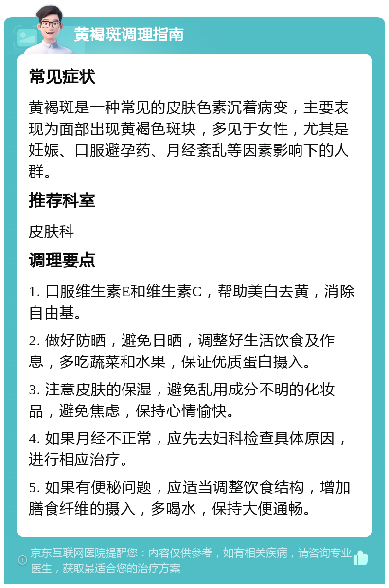 黄褐斑调理指南 常见症状 黄褐斑是一种常见的皮肤色素沉着病变，主要表现为面部出现黄褐色斑块，多见于女性，尤其是妊娠、口服避孕药、月经紊乱等因素影响下的人群。 推荐科室 皮肤科 调理要点 1. 口服维生素E和维生素C，帮助美白去黄，消除自由基。 2. 做好防晒，避免日晒，调整好生活饮食及作息，多吃蔬菜和水果，保证优质蛋白摄入。 3. 注意皮肤的保湿，避免乱用成分不明的化妆品，避免焦虑，保持心情愉快。 4. 如果月经不正常，应先去妇科检查具体原因，进行相应治疗。 5. 如果有便秘问题，应适当调整饮食结构，增加膳食纤维的摄入，多喝水，保持大便通畅。