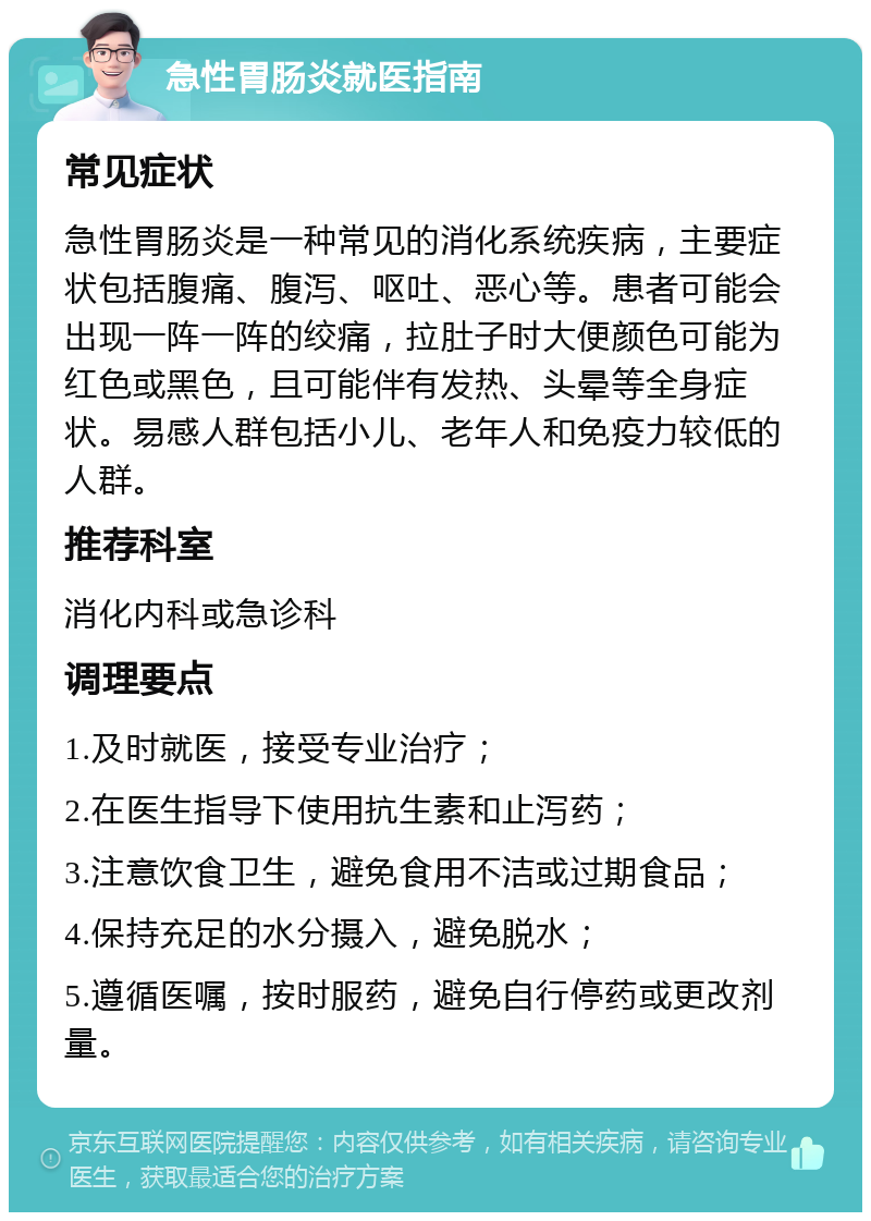 急性胃肠炎就医指南 常见症状 急性胃肠炎是一种常见的消化系统疾病，主要症状包括腹痛、腹泻、呕吐、恶心等。患者可能会出现一阵一阵的绞痛，拉肚子时大便颜色可能为红色或黑色，且可能伴有发热、头晕等全身症状。易感人群包括小儿、老年人和免疫力较低的人群。 推荐科室 消化内科或急诊科 调理要点 1.及时就医，接受专业治疗； 2.在医生指导下使用抗生素和止泻药； 3.注意饮食卫生，避免食用不洁或过期食品； 4.保持充足的水分摄入，避免脱水； 5.遵循医嘱，按时服药，避免自行停药或更改剂量。