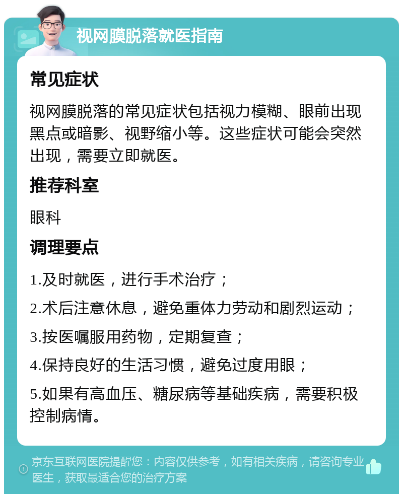 视网膜脱落就医指南 常见症状 视网膜脱落的常见症状包括视力模糊、眼前出现黑点或暗影、视野缩小等。这些症状可能会突然出现，需要立即就医。 推荐科室 眼科 调理要点 1.及时就医，进行手术治疗； 2.术后注意休息，避免重体力劳动和剧烈运动； 3.按医嘱服用药物，定期复查； 4.保持良好的生活习惯，避免过度用眼； 5.如果有高血压、糖尿病等基础疾病，需要积极控制病情。