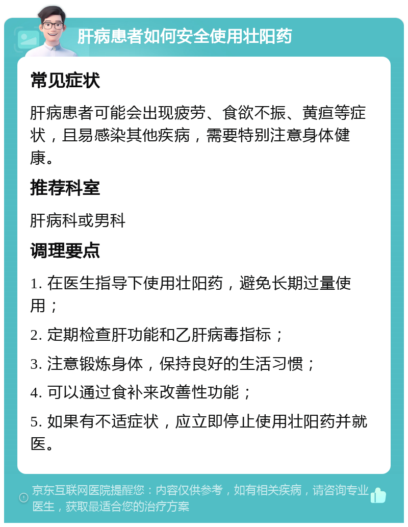 肝病患者如何安全使用壮阳药 常见症状 肝病患者可能会出现疲劳、食欲不振、黄疸等症状，且易感染其他疾病，需要特别注意身体健康。 推荐科室 肝病科或男科 调理要点 1. 在医生指导下使用壮阳药，避免长期过量使用； 2. 定期检查肝功能和乙肝病毒指标； 3. 注意锻炼身体，保持良好的生活习惯； 4. 可以通过食补来改善性功能； 5. 如果有不适症状，应立即停止使用壮阳药并就医。