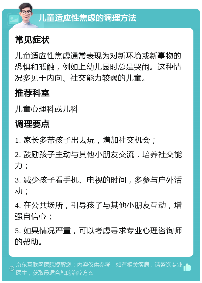 儿童适应性焦虑的调理方法 常见症状 儿童适应性焦虑通常表现为对新环境或新事物的恐惧和抵触，例如上幼儿园时总是哭闹。这种情况多见于内向、社交能力较弱的儿童。 推荐科室 儿童心理科或儿科 调理要点 1. 家长多带孩子出去玩，增加社交机会； 2. 鼓励孩子主动与其他小朋友交流，培养社交能力； 3. 减少孩子看手机、电视的时间，多参与户外活动； 4. 在公共场所，引导孩子与其他小朋友互动，增强自信心； 5. 如果情况严重，可以考虑寻求专业心理咨询师的帮助。