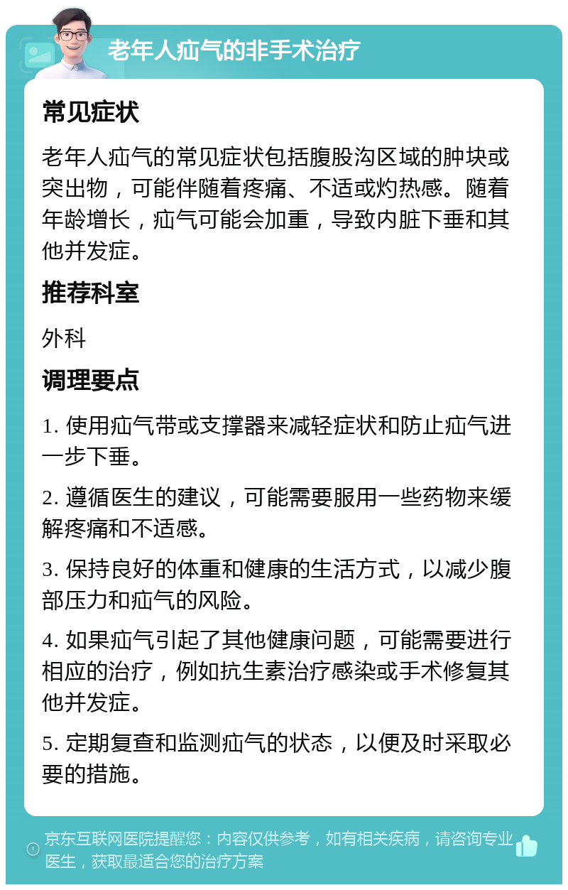 老年人疝气的非手术治疗 常见症状 老年人疝气的常见症状包括腹股沟区域的肿块或突出物，可能伴随着疼痛、不适或灼热感。随着年龄增长，疝气可能会加重，导致内脏下垂和其他并发症。 推荐科室 外科 调理要点 1. 使用疝气带或支撑器来减轻症状和防止疝气进一步下垂。 2. 遵循医生的建议，可能需要服用一些药物来缓解疼痛和不适感。 3. 保持良好的体重和健康的生活方式，以减少腹部压力和疝气的风险。 4. 如果疝气引起了其他健康问题，可能需要进行相应的治疗，例如抗生素治疗感染或手术修复其他并发症。 5. 定期复查和监测疝气的状态，以便及时采取必要的措施。