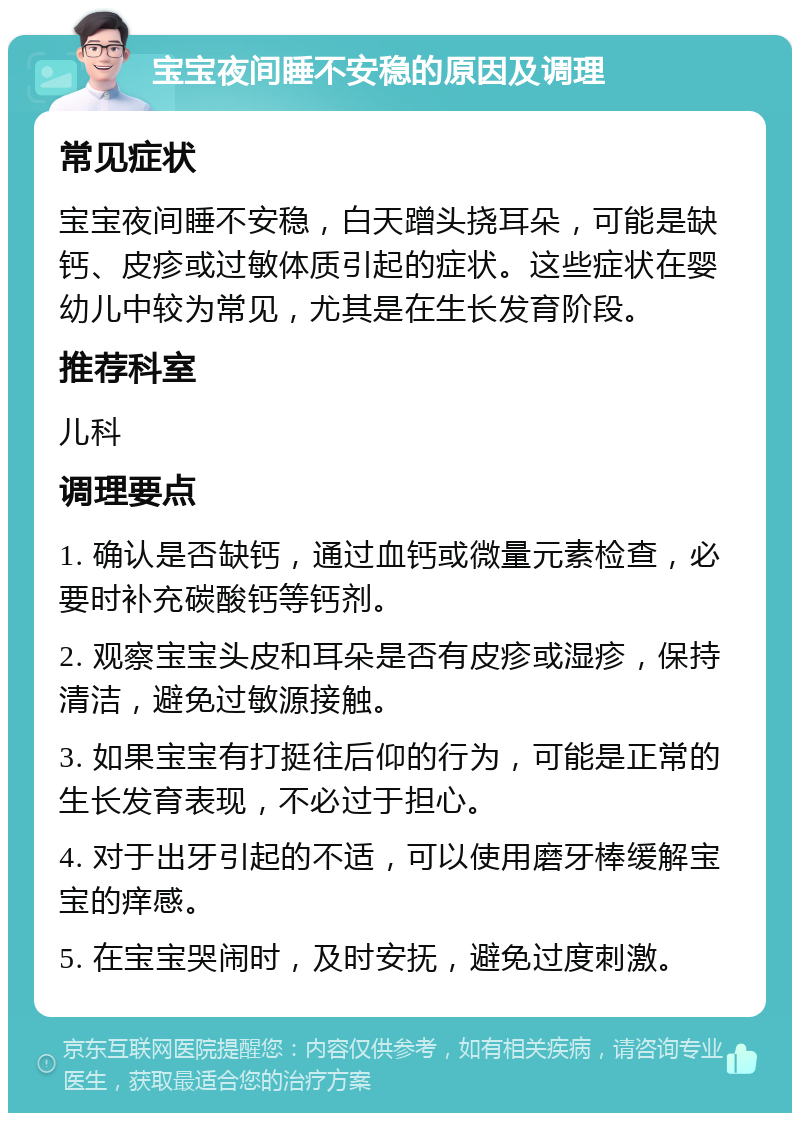 宝宝夜间睡不安稳的原因及调理 常见症状 宝宝夜间睡不安稳，白天蹭头挠耳朵，可能是缺钙、皮疹或过敏体质引起的症状。这些症状在婴幼儿中较为常见，尤其是在生长发育阶段。 推荐科室 儿科 调理要点 1. 确认是否缺钙，通过血钙或微量元素检查，必要时补充碳酸钙等钙剂。 2. 观察宝宝头皮和耳朵是否有皮疹或湿疹，保持清洁，避免过敏源接触。 3. 如果宝宝有打挺往后仰的行为，可能是正常的生长发育表现，不必过于担心。 4. 对于出牙引起的不适，可以使用磨牙棒缓解宝宝的痒感。 5. 在宝宝哭闹时，及时安抚，避免过度刺激。