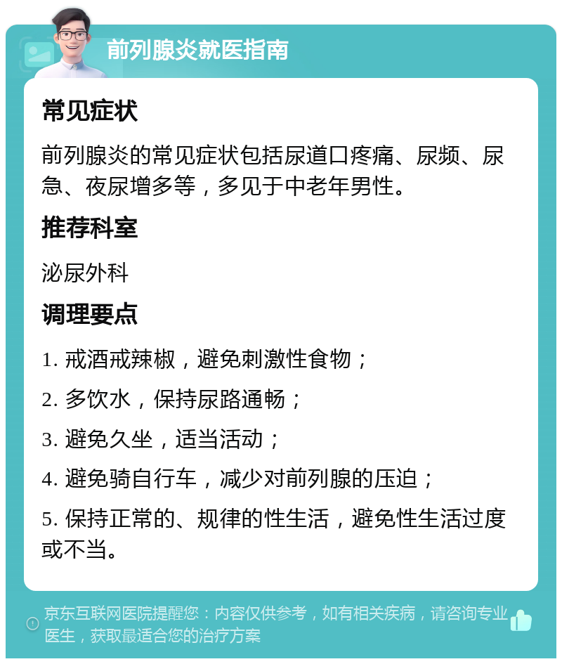 前列腺炎就医指南 常见症状 前列腺炎的常见症状包括尿道口疼痛、尿频、尿急、夜尿增多等，多见于中老年男性。 推荐科室 泌尿外科 调理要点 1. 戒酒戒辣椒，避免刺激性食物； 2. 多饮水，保持尿路通畅； 3. 避免久坐，适当活动； 4. 避免骑自行车，减少对前列腺的压迫； 5. 保持正常的、规律的性生活，避免性生活过度或不当。