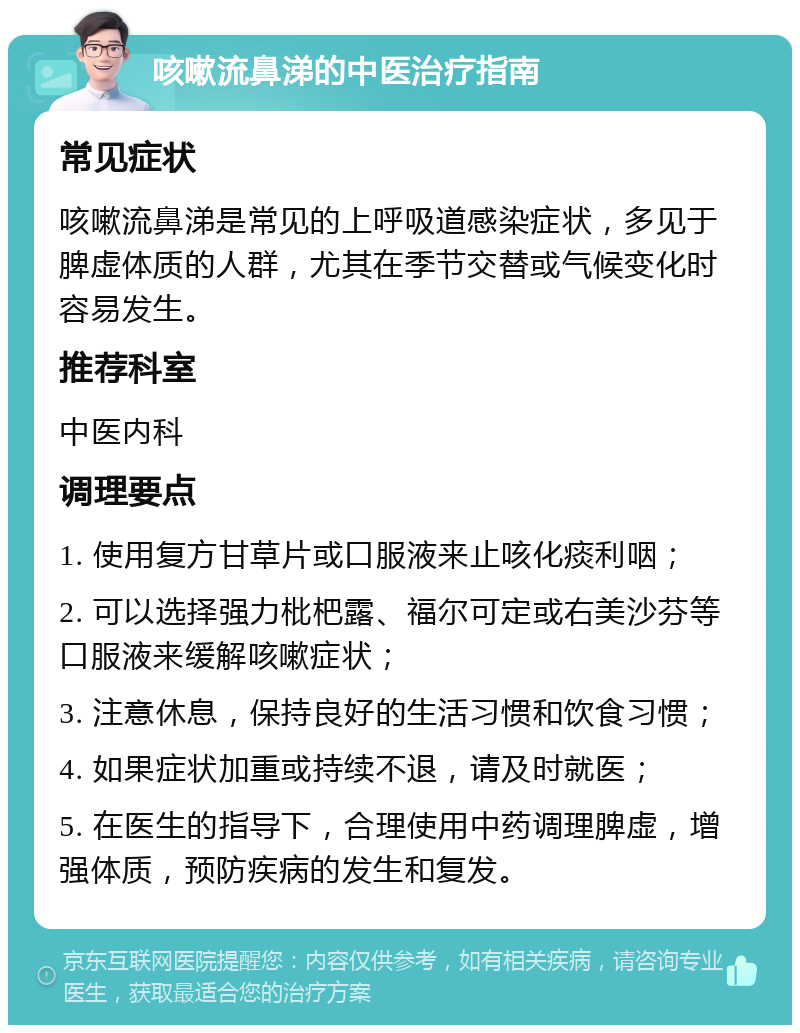 咳嗽流鼻涕的中医治疗指南 常见症状 咳嗽流鼻涕是常见的上呼吸道感染症状，多见于脾虚体质的人群，尤其在季节交替或气候变化时容易发生。 推荐科室 中医内科 调理要点 1. 使用复方甘草片或口服液来止咳化痰利咽； 2. 可以选择强力枇杷露、福尔可定或右美沙芬等口服液来缓解咳嗽症状； 3. 注意休息，保持良好的生活习惯和饮食习惯； 4. 如果症状加重或持续不退，请及时就医； 5. 在医生的指导下，合理使用中药调理脾虚，增强体质，预防疾病的发生和复发。