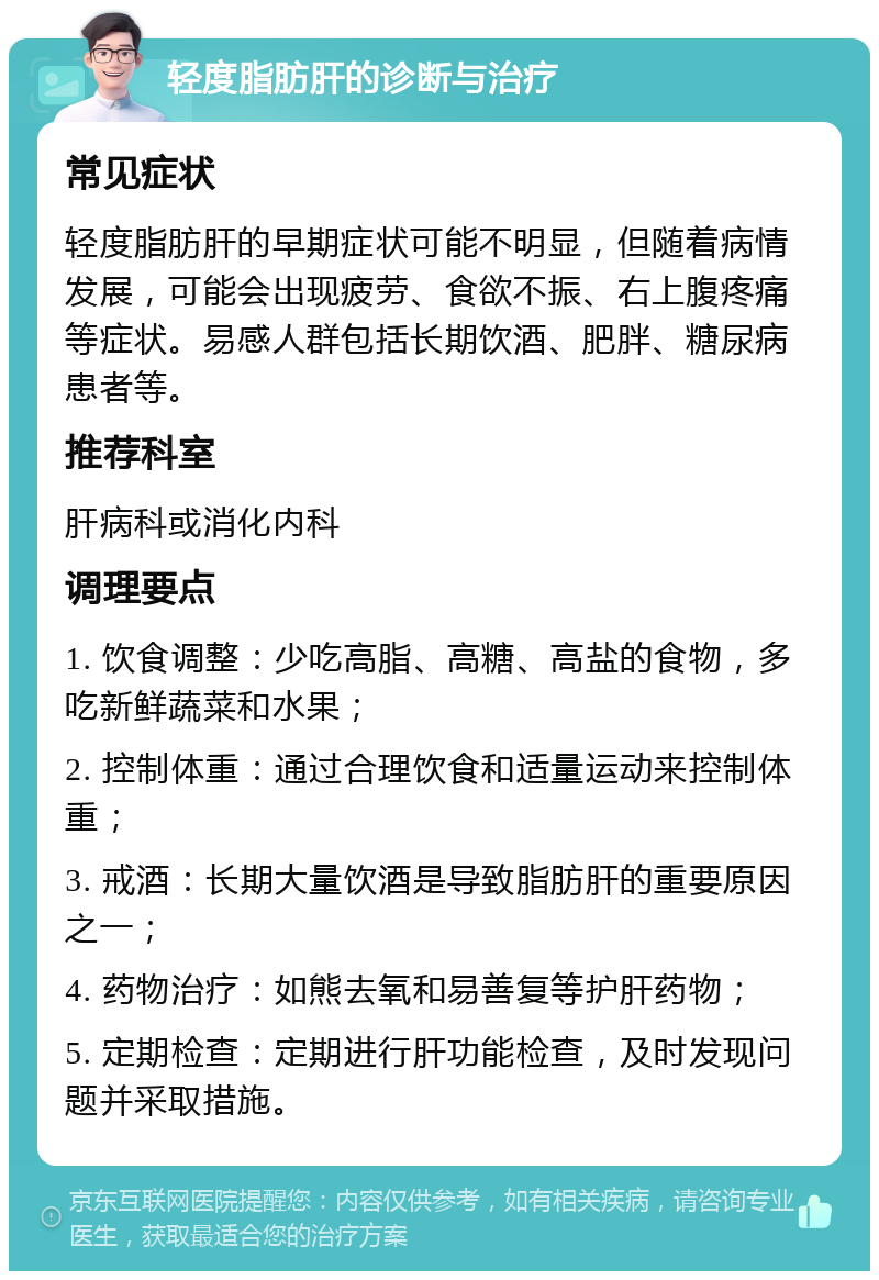 轻度脂肪肝的诊断与治疗 常见症状 轻度脂肪肝的早期症状可能不明显，但随着病情发展，可能会出现疲劳、食欲不振、右上腹疼痛等症状。易感人群包括长期饮酒、肥胖、糖尿病患者等。 推荐科室 肝病科或消化内科 调理要点 1. 饮食调整：少吃高脂、高糖、高盐的食物，多吃新鲜蔬菜和水果； 2. 控制体重：通过合理饮食和适量运动来控制体重； 3. 戒酒：长期大量饮酒是导致脂肪肝的重要原因之一； 4. 药物治疗：如熊去氧和易善复等护肝药物； 5. 定期检查：定期进行肝功能检查，及时发现问题并采取措施。