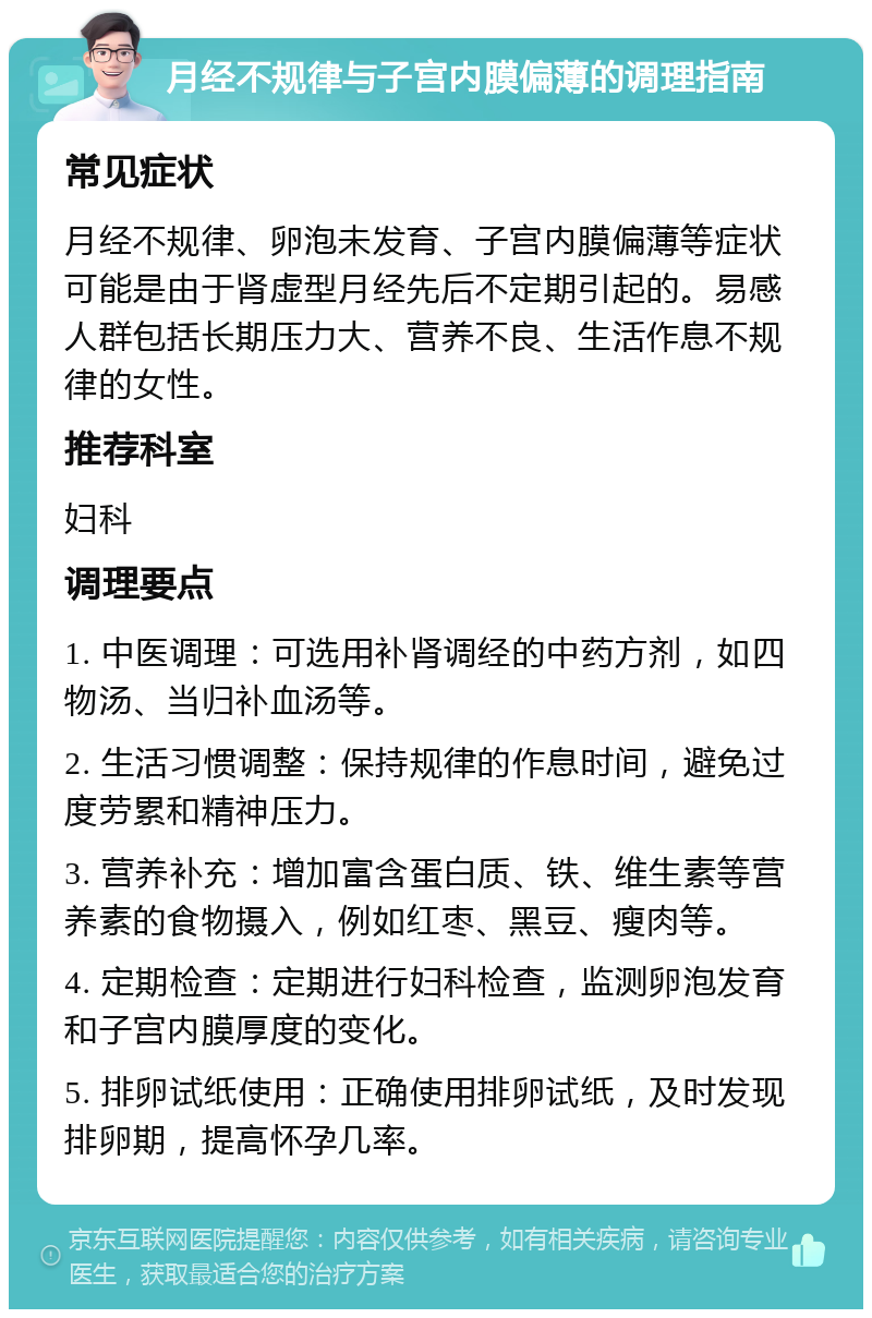 月经不规律与子宫内膜偏薄的调理指南 常见症状 月经不规律、卵泡未发育、子宫内膜偏薄等症状可能是由于肾虚型月经先后不定期引起的。易感人群包括长期压力大、营养不良、生活作息不规律的女性。 推荐科室 妇科 调理要点 1. 中医调理：可选用补肾调经的中药方剂，如四物汤、当归补血汤等。 2. 生活习惯调整：保持规律的作息时间，避免过度劳累和精神压力。 3. 营养补充：增加富含蛋白质、铁、维生素等营养素的食物摄入，例如红枣、黑豆、瘦肉等。 4. 定期检查：定期进行妇科检查，监测卵泡发育和子宫内膜厚度的变化。 5. 排卵试纸使用：正确使用排卵试纸，及时发现排卵期，提高怀孕几率。