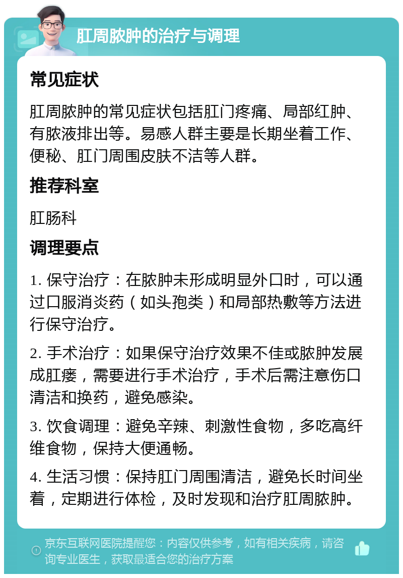 肛周脓肿的治疗与调理 常见症状 肛周脓肿的常见症状包括肛门疼痛、局部红肿、有脓液排出等。易感人群主要是长期坐着工作、便秘、肛门周围皮肤不洁等人群。 推荐科室 肛肠科 调理要点 1. 保守治疗：在脓肿未形成明显外口时，可以通过口服消炎药（如头孢类）和局部热敷等方法进行保守治疗。 2. 手术治疗：如果保守治疗效果不佳或脓肿发展成肛瘘，需要进行手术治疗，手术后需注意伤口清洁和换药，避免感染。 3. 饮食调理：避免辛辣、刺激性食物，多吃高纤维食物，保持大便通畅。 4. 生活习惯：保持肛门周围清洁，避免长时间坐着，定期进行体检，及时发现和治疗肛周脓肿。