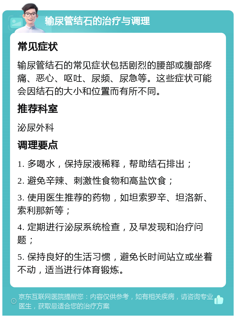 输尿管结石的治疗与调理 常见症状 输尿管结石的常见症状包括剧烈的腰部或腹部疼痛、恶心、呕吐、尿频、尿急等。这些症状可能会因结石的大小和位置而有所不同。 推荐科室 泌尿外科 调理要点 1. 多喝水，保持尿液稀释，帮助结石排出； 2. 避免辛辣、刺激性食物和高盐饮食； 3. 使用医生推荐的药物，如坦索罗辛、坦洛新、索利那新等； 4. 定期进行泌尿系统检查，及早发现和治疗问题； 5. 保持良好的生活习惯，避免长时间站立或坐着不动，适当进行体育锻炼。