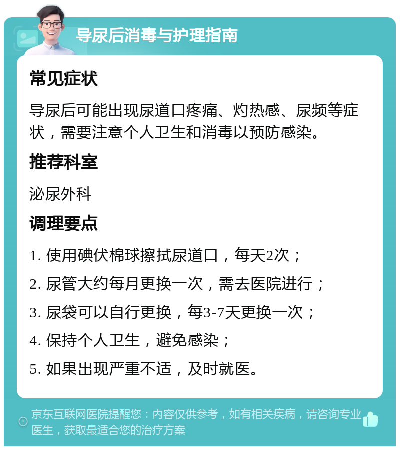 导尿后消毒与护理指南 常见症状 导尿后可能出现尿道口疼痛、灼热感、尿频等症状，需要注意个人卫生和消毒以预防感染。 推荐科室 泌尿外科 调理要点 1. 使用碘伏棉球擦拭尿道口，每天2次； 2. 尿管大约每月更换一次，需去医院进行； 3. 尿袋可以自行更换，每3-7天更换一次； 4. 保持个人卫生，避免感染； 5. 如果出现严重不适，及时就医。