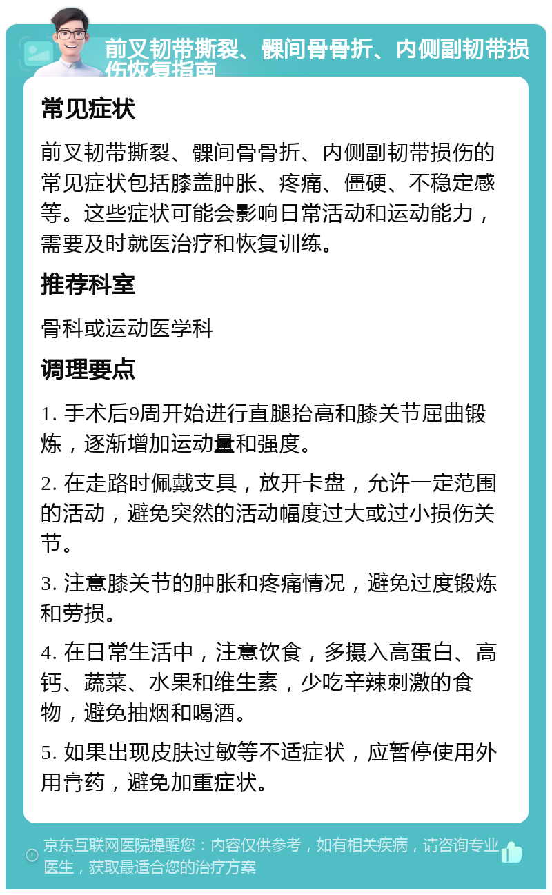 前叉韧带撕裂、髁间骨骨折、内侧副韧带损伤恢复指南 常见症状 前叉韧带撕裂、髁间骨骨折、内侧副韧带损伤的常见症状包括膝盖肿胀、疼痛、僵硬、不稳定感等。这些症状可能会影响日常活动和运动能力，需要及时就医治疗和恢复训练。 推荐科室 骨科或运动医学科 调理要点 1. 手术后9周开始进行直腿抬高和膝关节屈曲锻炼，逐渐增加运动量和强度。 2. 在走路时佩戴支具，放开卡盘，允许一定范围的活动，避免突然的活动幅度过大或过小损伤关节。 3. 注意膝关节的肿胀和疼痛情况，避免过度锻炼和劳损。 4. 在日常生活中，注意饮食，多摄入高蛋白、高钙、蔬菜、水果和维生素，少吃辛辣刺激的食物，避免抽烟和喝酒。 5. 如果出现皮肤过敏等不适症状，应暂停使用外用膏药，避免加重症状。