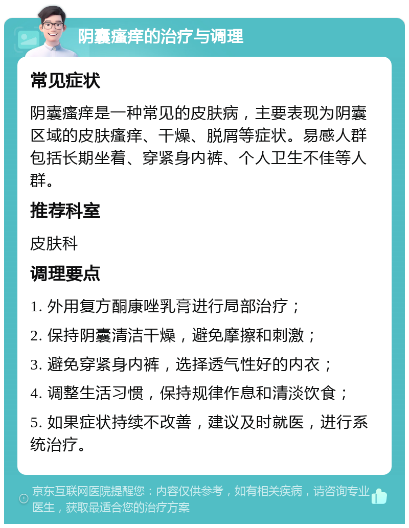 阴囊瘙痒的治疗与调理 常见症状 阴囊瘙痒是一种常见的皮肤病，主要表现为阴囊区域的皮肤瘙痒、干燥、脱屑等症状。易感人群包括长期坐着、穿紧身内裤、个人卫生不佳等人群。 推荐科室 皮肤科 调理要点 1. 外用复方酮康唑乳膏进行局部治疗； 2. 保持阴囊清洁干燥，避免摩擦和刺激； 3. 避免穿紧身内裤，选择透气性好的内衣； 4. 调整生活习惯，保持规律作息和清淡饮食； 5. 如果症状持续不改善，建议及时就医，进行系统治疗。