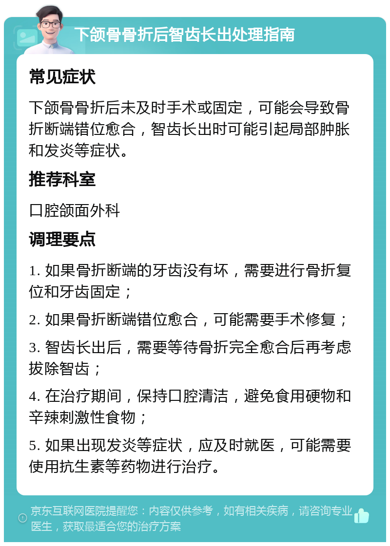 下颌骨骨折后智齿长出处理指南 常见症状 下颌骨骨折后未及时手术或固定，可能会导致骨折断端错位愈合，智齿长出时可能引起局部肿胀和发炎等症状。 推荐科室 口腔颌面外科 调理要点 1. 如果骨折断端的牙齿没有坏，需要进行骨折复位和牙齿固定； 2. 如果骨折断端错位愈合，可能需要手术修复； 3. 智齿长出后，需要等待骨折完全愈合后再考虑拔除智齿； 4. 在治疗期间，保持口腔清洁，避免食用硬物和辛辣刺激性食物； 5. 如果出现发炎等症状，应及时就医，可能需要使用抗生素等药物进行治疗。