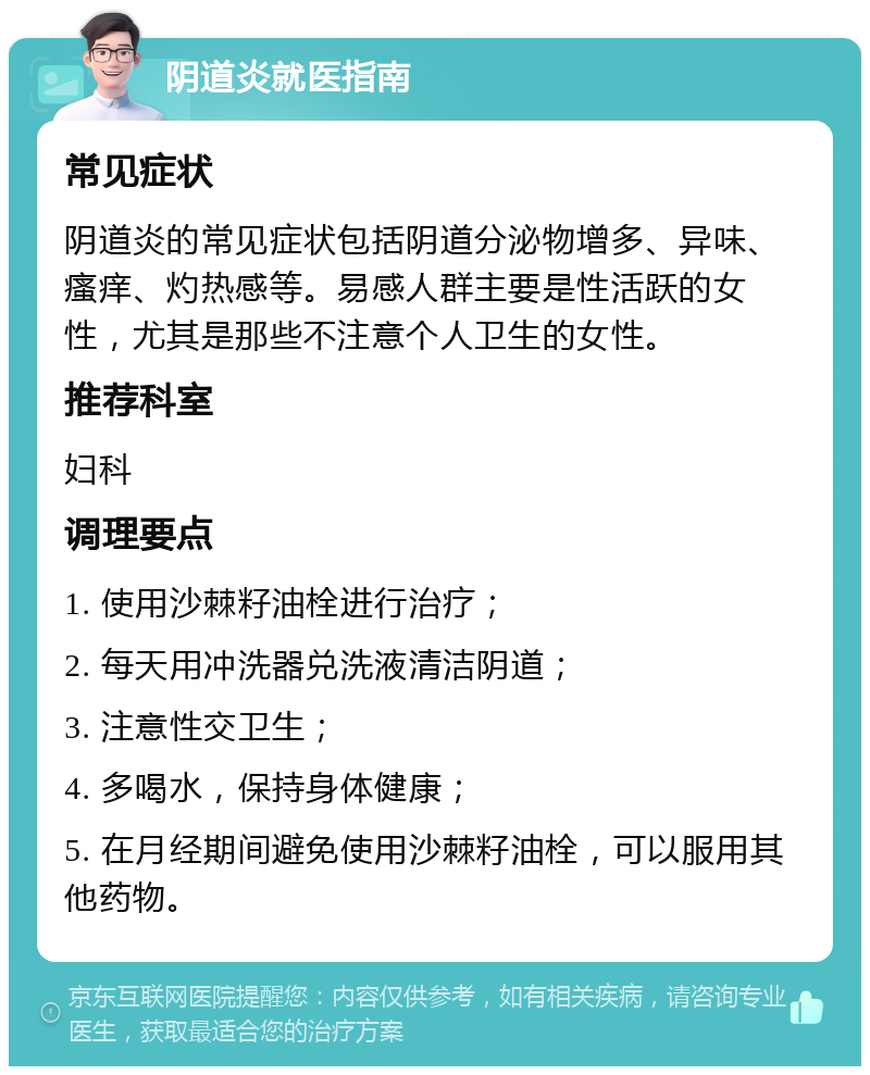 阴道炎就医指南 常见症状 阴道炎的常见症状包括阴道分泌物增多、异味、瘙痒、灼热感等。易感人群主要是性活跃的女性，尤其是那些不注意个人卫生的女性。 推荐科室 妇科 调理要点 1. 使用沙棘籽油栓进行治疗； 2. 每天用冲洗器兑洗液清洁阴道； 3. 注意性交卫生； 4. 多喝水，保持身体健康； 5. 在月经期间避免使用沙棘籽油栓，可以服用其他药物。