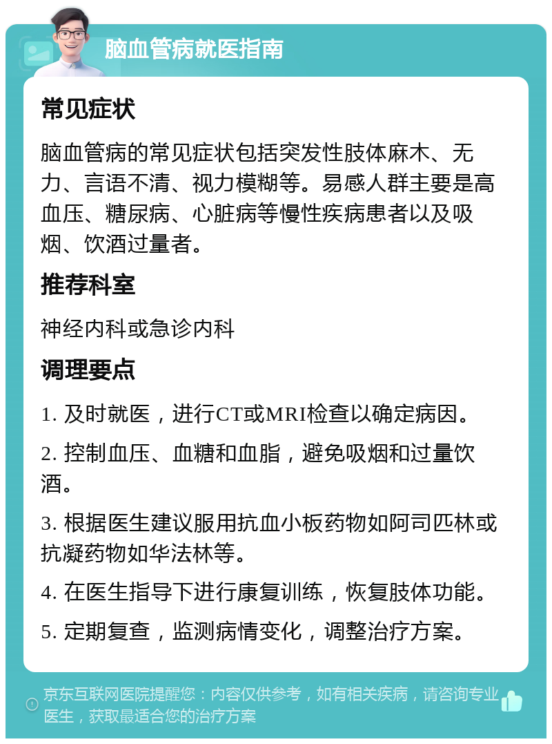 脑血管病就医指南 常见症状 脑血管病的常见症状包括突发性肢体麻木、无力、言语不清、视力模糊等。易感人群主要是高血压、糖尿病、心脏病等慢性疾病患者以及吸烟、饮酒过量者。 推荐科室 神经内科或急诊内科 调理要点 1. 及时就医，进行CT或MRI检查以确定病因。 2. 控制血压、血糖和血脂，避免吸烟和过量饮酒。 3. 根据医生建议服用抗血小板药物如阿司匹林或抗凝药物如华法林等。 4. 在医生指导下进行康复训练，恢复肢体功能。 5. 定期复查，监测病情变化，调整治疗方案。