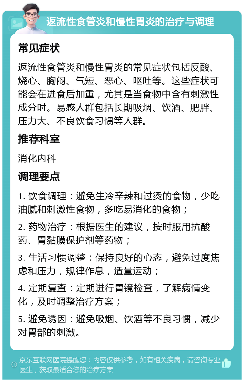 返流性食管炎和慢性胃炎的治疗与调理 常见症状 返流性食管炎和慢性胃炎的常见症状包括反酸、烧心、胸闷、气短、恶心、呕吐等。这些症状可能会在进食后加重，尤其是当食物中含有刺激性成分时。易感人群包括长期吸烟、饮酒、肥胖、压力大、不良饮食习惯等人群。 推荐科室 消化内科 调理要点 1. 饮食调理：避免生冷辛辣和过烫的食物，少吃油腻和刺激性食物，多吃易消化的食物； 2. 药物治疗：根据医生的建议，按时服用抗酸药、胃黏膜保护剂等药物； 3. 生活习惯调整：保持良好的心态，避免过度焦虑和压力，规律作息，适量运动； 4. 定期复查：定期进行胃镜检查，了解病情变化，及时调整治疗方案； 5. 避免诱因：避免吸烟、饮酒等不良习惯，减少对胃部的刺激。