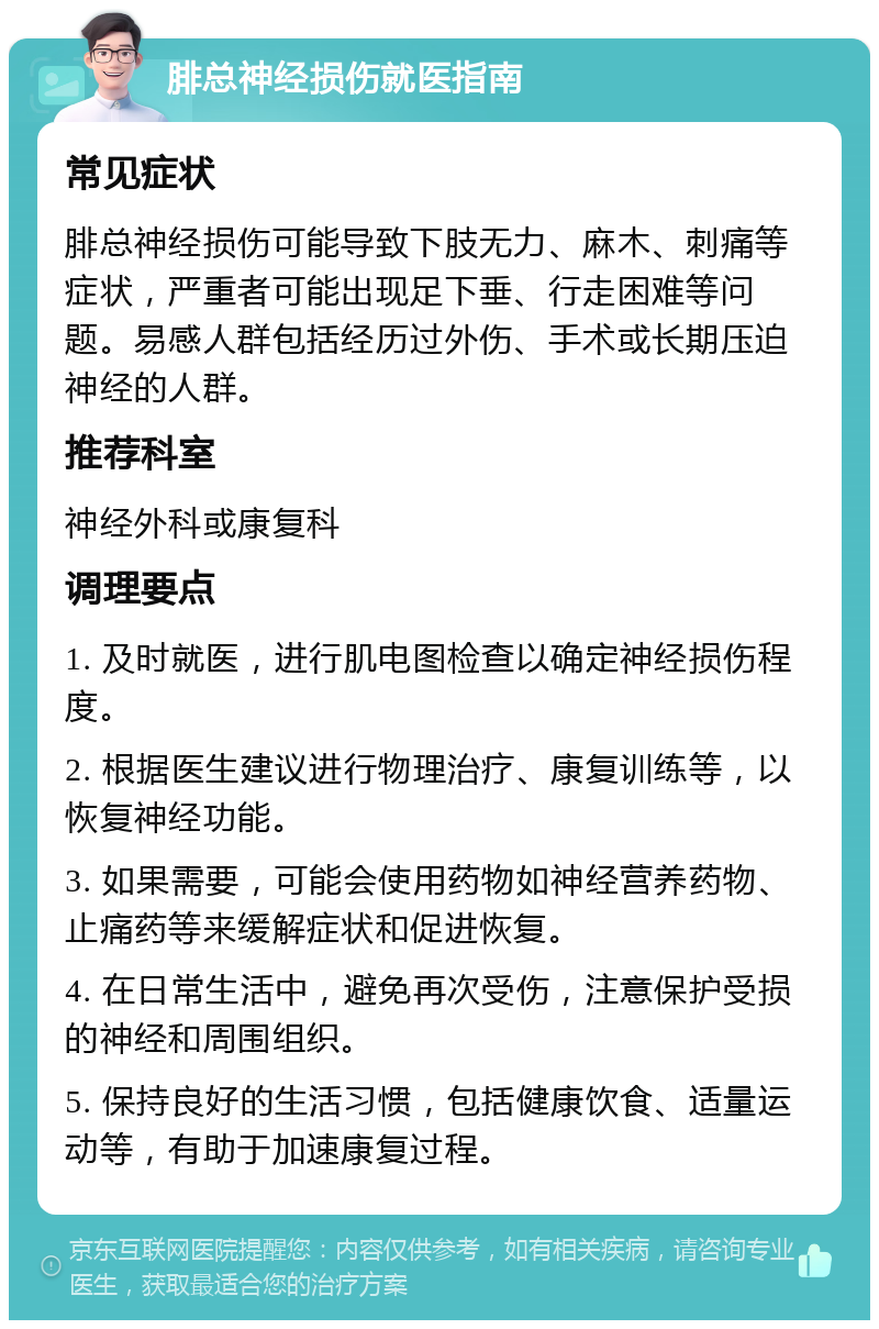 腓总神经损伤就医指南 常见症状 腓总神经损伤可能导致下肢无力、麻木、刺痛等症状，严重者可能出现足下垂、行走困难等问题。易感人群包括经历过外伤、手术或长期压迫神经的人群。 推荐科室 神经外科或康复科 调理要点 1. 及时就医，进行肌电图检查以确定神经损伤程度。 2. 根据医生建议进行物理治疗、康复训练等，以恢复神经功能。 3. 如果需要，可能会使用药物如神经营养药物、止痛药等来缓解症状和促进恢复。 4. 在日常生活中，避免再次受伤，注意保护受损的神经和周围组织。 5. 保持良好的生活习惯，包括健康饮食、适量运动等，有助于加速康复过程。