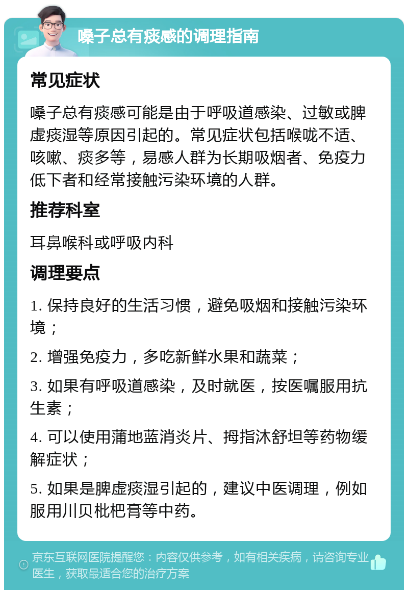 嗓子总有痰感的调理指南 常见症状 嗓子总有痰感可能是由于呼吸道感染、过敏或脾虚痰湿等原因引起的。常见症状包括喉咙不适、咳嗽、痰多等，易感人群为长期吸烟者、免疫力低下者和经常接触污染环境的人群。 推荐科室 耳鼻喉科或呼吸内科 调理要点 1. 保持良好的生活习惯，避免吸烟和接触污染环境； 2. 增强免疫力，多吃新鲜水果和蔬菜； 3. 如果有呼吸道感染，及时就医，按医嘱服用抗生素； 4. 可以使用蒲地蓝消炎片、拇指沐舒坦等药物缓解症状； 5. 如果是脾虚痰湿引起的，建议中医调理，例如服用川贝枇杷膏等中药。