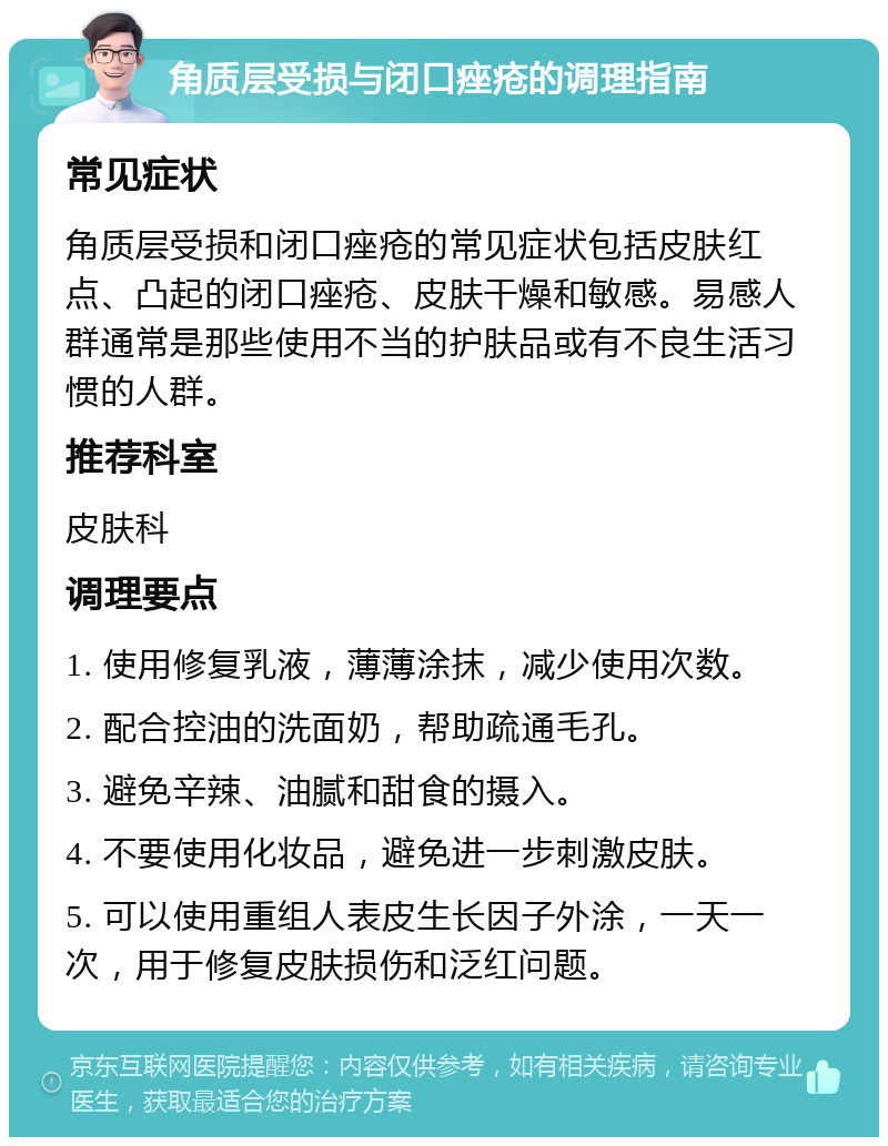 角质层受损与闭口痤疮的调理指南 常见症状 角质层受损和闭口痤疮的常见症状包括皮肤红点、凸起的闭口痤疮、皮肤干燥和敏感。易感人群通常是那些使用不当的护肤品或有不良生活习惯的人群。 推荐科室 皮肤科 调理要点 1. 使用修复乳液，薄薄涂抹，减少使用次数。 2. 配合控油的洗面奶，帮助疏通毛孔。 3. 避免辛辣、油腻和甜食的摄入。 4. 不要使用化妆品，避免进一步刺激皮肤。 5. 可以使用重组人表皮生长因子外涂，一天一次，用于修复皮肤损伤和泛红问题。