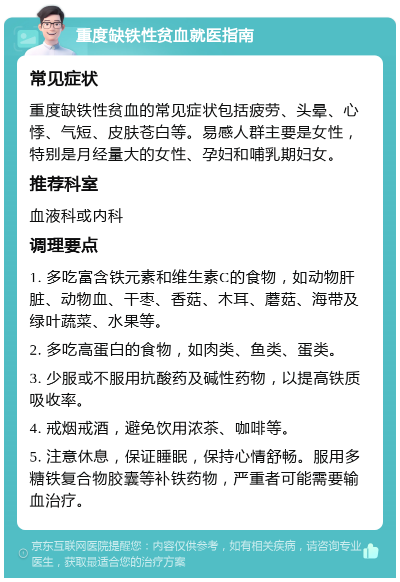 重度缺铁性贫血就医指南 常见症状 重度缺铁性贫血的常见症状包括疲劳、头晕、心悸、气短、皮肤苍白等。易感人群主要是女性，特别是月经量大的女性、孕妇和哺乳期妇女。 推荐科室 血液科或内科 调理要点 1. 多吃富含铁元素和维生素C的食物，如动物肝脏、动物血、干枣、香菇、木耳、蘑菇、海带及绿叶蔬菜、水果等。 2. 多吃高蛋白的食物，如肉类、鱼类、蛋类。 3. 少服或不服用抗酸药及碱性药物，以提高铁质吸收率。 4. 戒烟戒酒，避免饮用浓茶、咖啡等。 5. 注意休息，保证睡眠，保持心情舒畅。服用多糖铁复合物胶囊等补铁药物，严重者可能需要输血治疗。