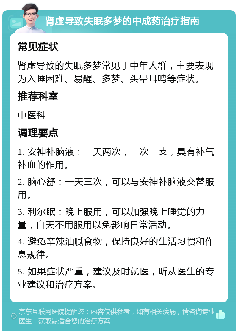 肾虚导致失眠多梦的中成药治疗指南 常见症状 肾虚导致的失眠多梦常见于中年人群，主要表现为入睡困难、易醒、多梦、头晕耳鸣等症状。 推荐科室 中医科 调理要点 1. 安神补脑液：一天两次，一次一支，具有补气补血的作用。 2. 脑心舒：一天三次，可以与安神补脑液交替服用。 3. 利尔眠：晚上服用，可以加强晚上睡觉的力量，白天不用服用以免影响日常活动。 4. 避免辛辣油腻食物，保持良好的生活习惯和作息规律。 5. 如果症状严重，建议及时就医，听从医生的专业建议和治疗方案。