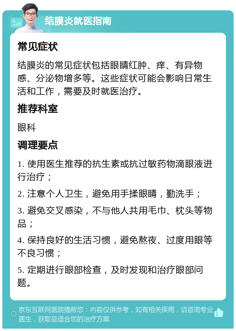 结膜炎就医指南 常见症状 结膜炎的常见症状包括眼睛红肿、痒、有异物感、分泌物增多等。这些症状可能会影响日常生活和工作，需要及时就医治疗。 推荐科室 眼科 调理要点 1. 使用医生推荐的抗生素或抗过敏药物滴眼液进行治疗； 2. 注意个人卫生，避免用手揉眼睛，勤洗手； 3. 避免交叉感染，不与他人共用毛巾、枕头等物品； 4. 保持良好的生活习惯，避免熬夜、过度用眼等不良习惯； 5. 定期进行眼部检查，及时发现和治疗眼部问题。