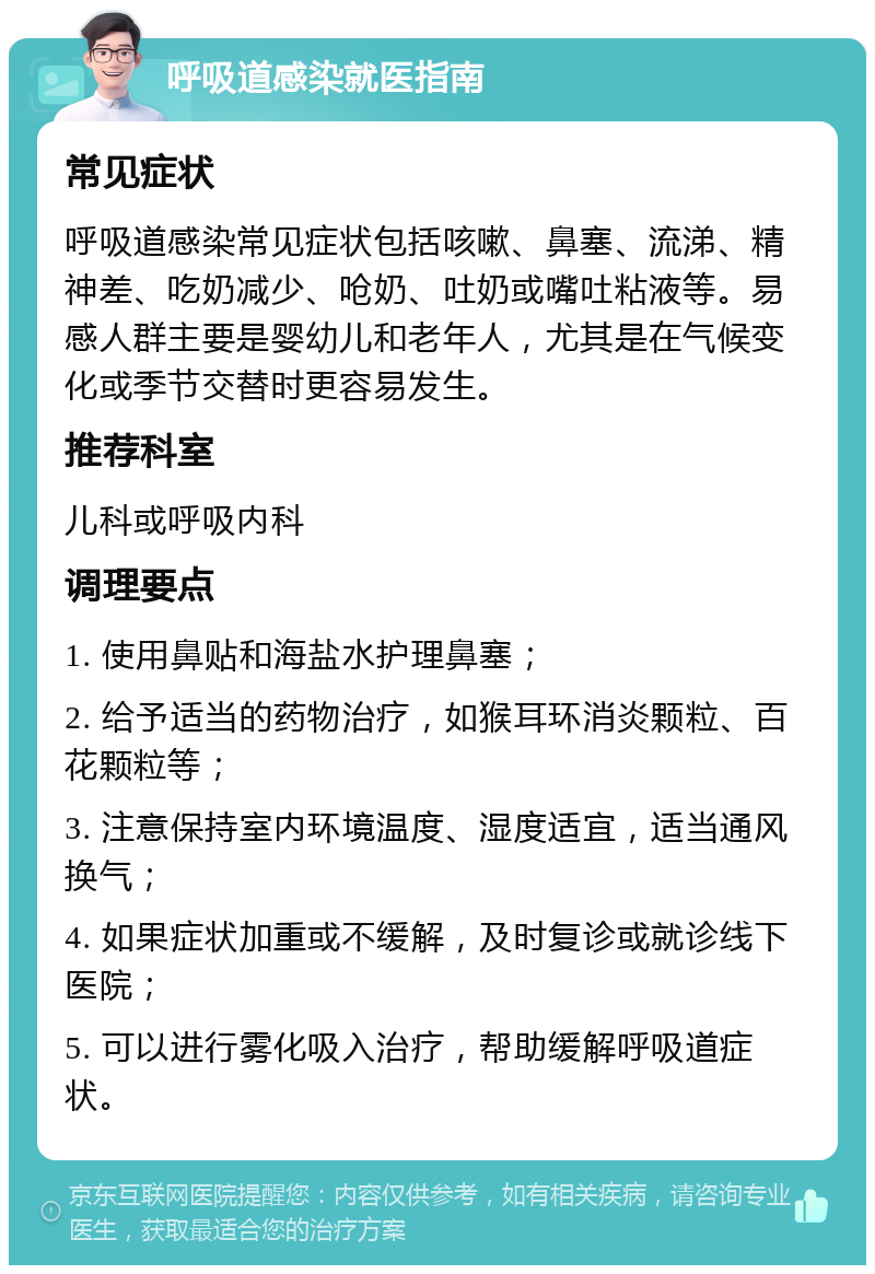 呼吸道感染就医指南 常见症状 呼吸道感染常见症状包括咳嗽、鼻塞、流涕、精神差、吃奶减少、呛奶、吐奶或嘴吐粘液等。易感人群主要是婴幼儿和老年人，尤其是在气候变化或季节交替时更容易发生。 推荐科室 儿科或呼吸内科 调理要点 1. 使用鼻贴和海盐水护理鼻塞； 2. 给予适当的药物治疗，如猴耳环消炎颗粒、百花颗粒等； 3. 注意保持室内环境温度、湿度适宜，适当通风换气； 4. 如果症状加重或不缓解，及时复诊或就诊线下医院； 5. 可以进行雾化吸入治疗，帮助缓解呼吸道症状。