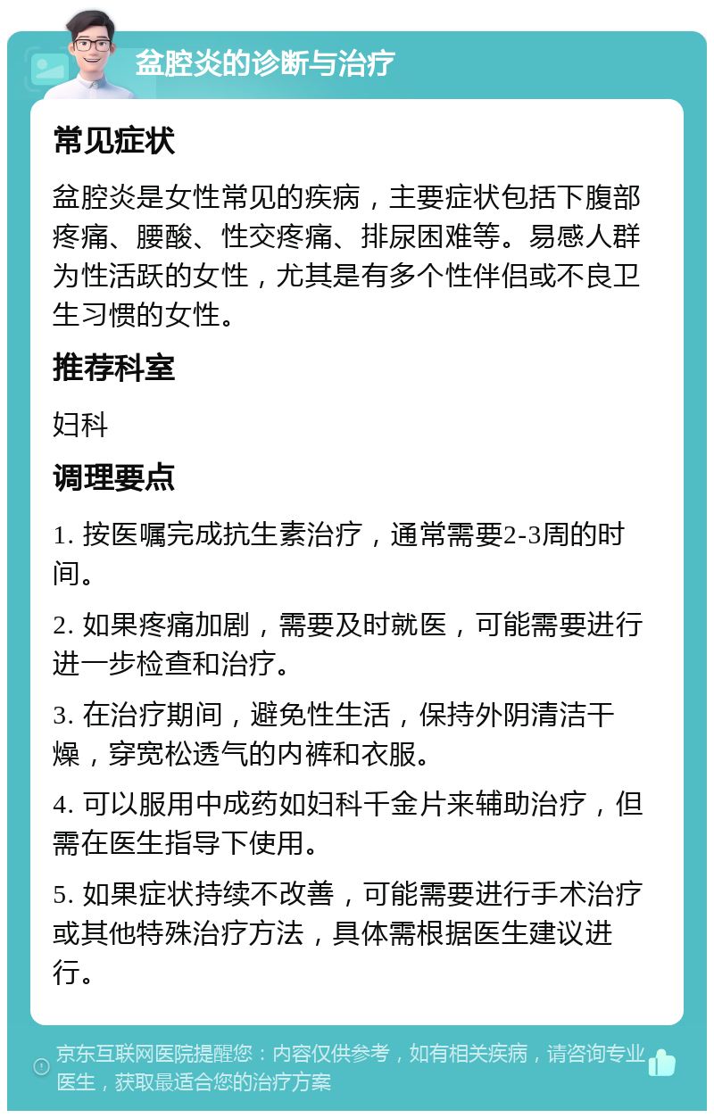 盆腔炎的诊断与治疗 常见症状 盆腔炎是女性常见的疾病，主要症状包括下腹部疼痛、腰酸、性交疼痛、排尿困难等。易感人群为性活跃的女性，尤其是有多个性伴侣或不良卫生习惯的女性。 推荐科室 妇科 调理要点 1. 按医嘱完成抗生素治疗，通常需要2-3周的时间。 2. 如果疼痛加剧，需要及时就医，可能需要进行进一步检查和治疗。 3. 在治疗期间，避免性生活，保持外阴清洁干燥，穿宽松透气的内裤和衣服。 4. 可以服用中成药如妇科千金片来辅助治疗，但需在医生指导下使用。 5. 如果症状持续不改善，可能需要进行手术治疗或其他特殊治疗方法，具体需根据医生建议进行。