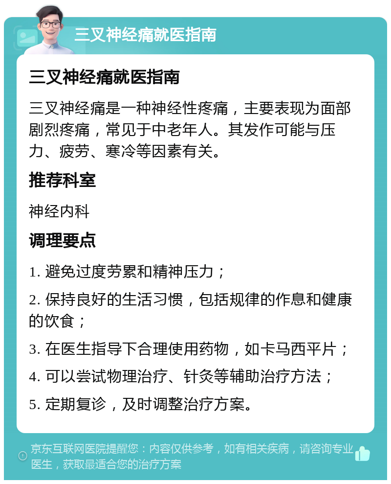 三叉神经痛就医指南 三叉神经痛就医指南 三叉神经痛是一种神经性疼痛，主要表现为面部剧烈疼痛，常见于中老年人。其发作可能与压力、疲劳、寒冷等因素有关。 推荐科室 神经内科 调理要点 1. 避免过度劳累和精神压力； 2. 保持良好的生活习惯，包括规律的作息和健康的饮食； 3. 在医生指导下合理使用药物，如卡马西平片； 4. 可以尝试物理治疗、针灸等辅助治疗方法； 5. 定期复诊，及时调整治疗方案。