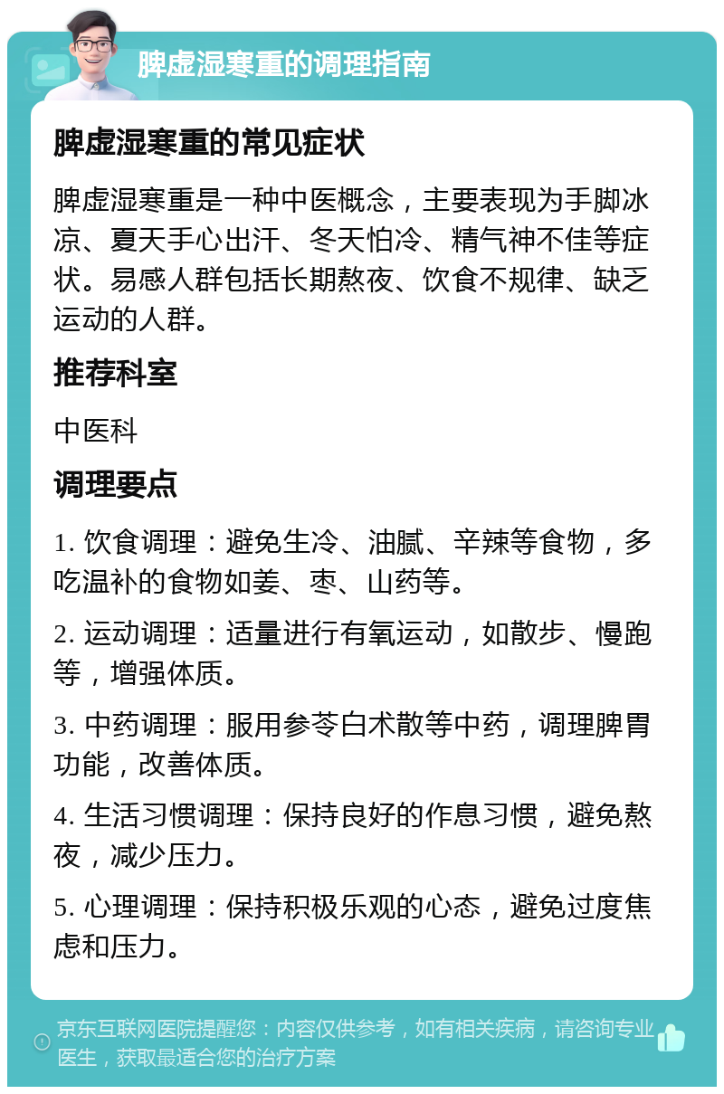 脾虚湿寒重的调理指南 脾虚湿寒重的常见症状 脾虚湿寒重是一种中医概念，主要表现为手脚冰凉、夏天手心出汗、冬天怕冷、精气神不佳等症状。易感人群包括长期熬夜、饮食不规律、缺乏运动的人群。 推荐科室 中医科 调理要点 1. 饮食调理：避免生冷、油腻、辛辣等食物，多吃温补的食物如姜、枣、山药等。 2. 运动调理：适量进行有氧运动，如散步、慢跑等，增强体质。 3. 中药调理：服用参苓白术散等中药，调理脾胃功能，改善体质。 4. 生活习惯调理：保持良好的作息习惯，避免熬夜，减少压力。 5. 心理调理：保持积极乐观的心态，避免过度焦虑和压力。