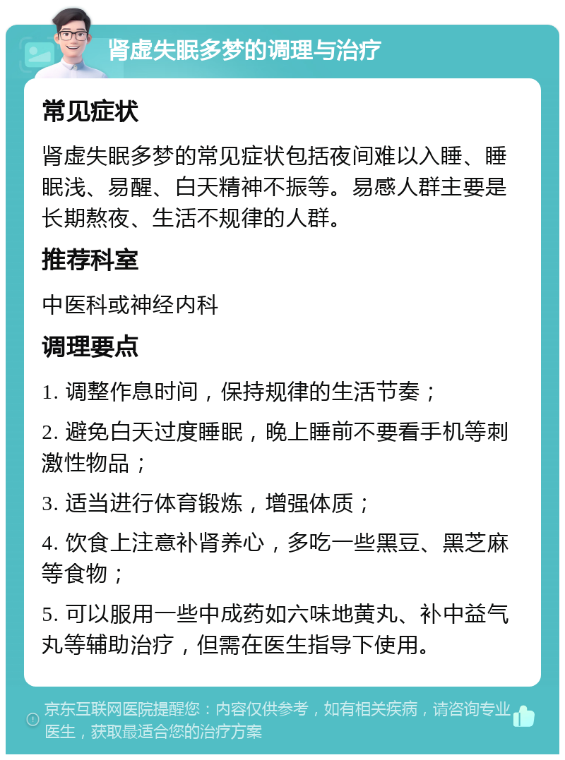 肾虚失眠多梦的调理与治疗 常见症状 肾虚失眠多梦的常见症状包括夜间难以入睡、睡眠浅、易醒、白天精神不振等。易感人群主要是长期熬夜、生活不规律的人群。 推荐科室 中医科或神经内科 调理要点 1. 调整作息时间，保持规律的生活节奏； 2. 避免白天过度睡眠，晚上睡前不要看手机等刺激性物品； 3. 适当进行体育锻炼，增强体质； 4. 饮食上注意补肾养心，多吃一些黑豆、黑芝麻等食物； 5. 可以服用一些中成药如六味地黄丸、补中益气丸等辅助治疗，但需在医生指导下使用。