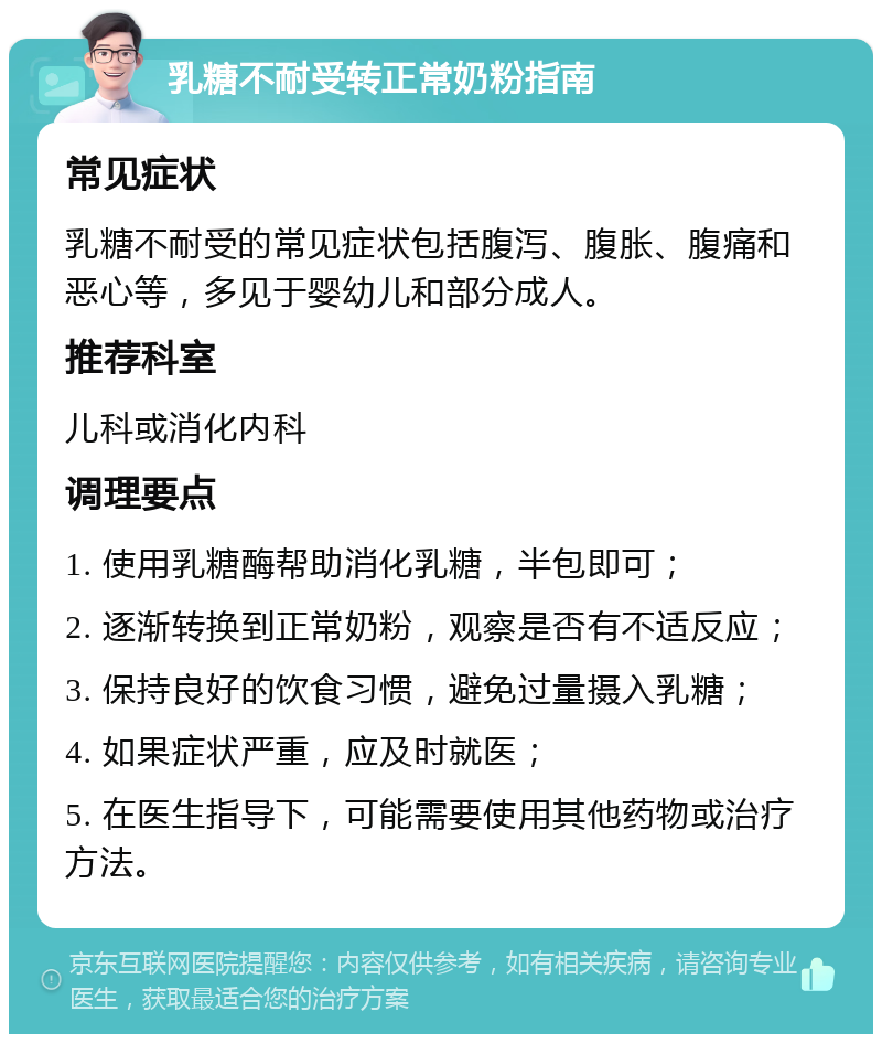 乳糖不耐受转正常奶粉指南 常见症状 乳糖不耐受的常见症状包括腹泻、腹胀、腹痛和恶心等，多见于婴幼儿和部分成人。 推荐科室 儿科或消化内科 调理要点 1. 使用乳糖酶帮助消化乳糖，半包即可； 2. 逐渐转换到正常奶粉，观察是否有不适反应； 3. 保持良好的饮食习惯，避免过量摄入乳糖； 4. 如果症状严重，应及时就医； 5. 在医生指导下，可能需要使用其他药物或治疗方法。