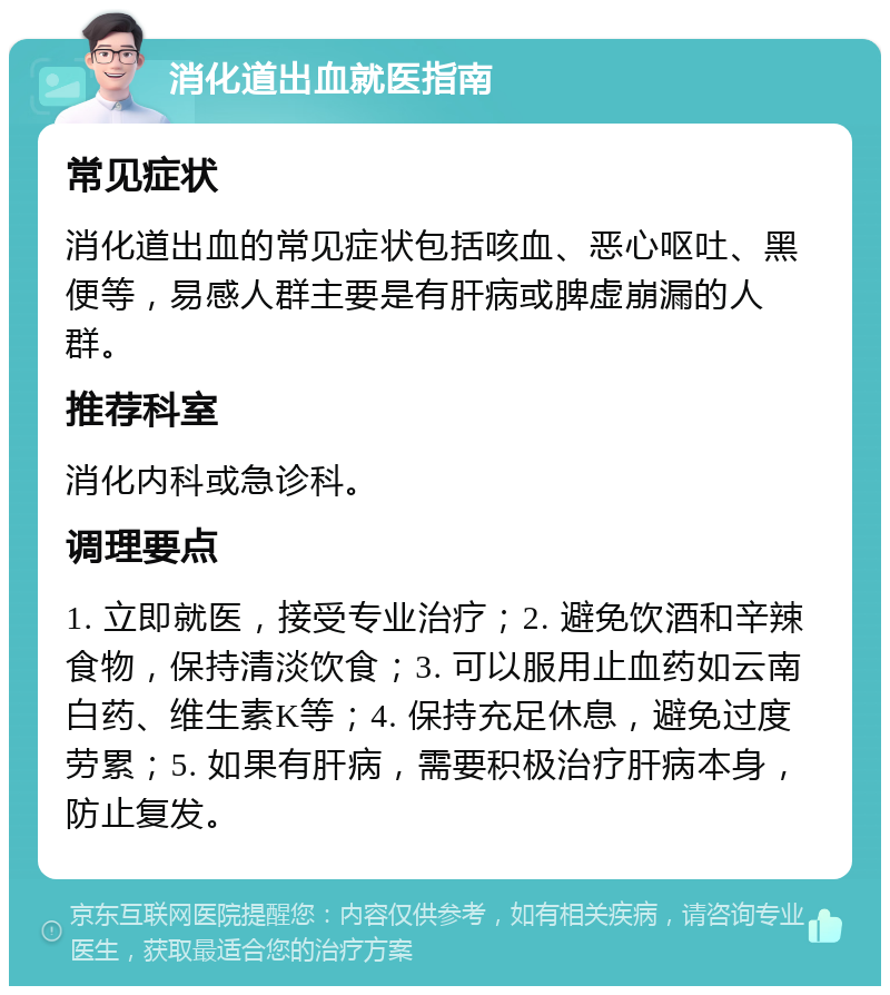 消化道出血就医指南 常见症状 消化道出血的常见症状包括咳血、恶心呕吐、黑便等，易感人群主要是有肝病或脾虚崩漏的人群。 推荐科室 消化内科或急诊科。 调理要点 1. 立即就医，接受专业治疗；2. 避免饮酒和辛辣食物，保持清淡饮食；3. 可以服用止血药如云南白药、维生素K等；4. 保持充足休息，避免过度劳累；5. 如果有肝病，需要积极治疗肝病本身，防止复发。