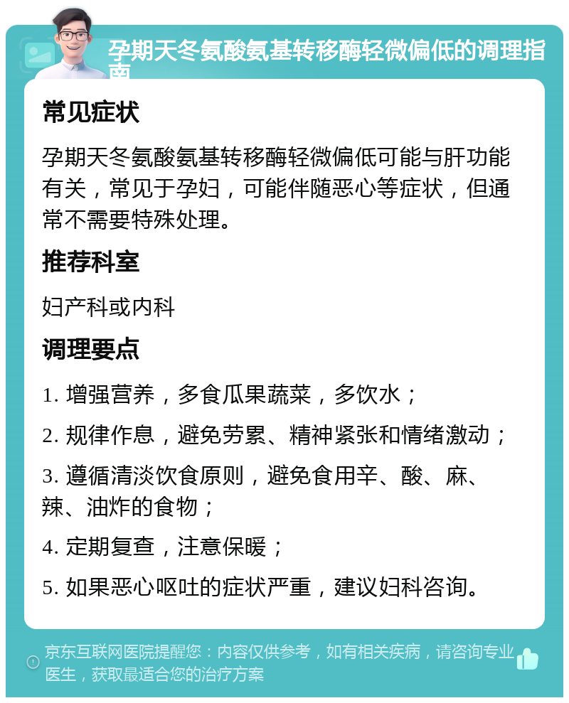 孕期天冬氨酸氨基转移酶轻微偏低的调理指南 常见症状 孕期天冬氨酸氨基转移酶轻微偏低可能与肝功能有关，常见于孕妇，可能伴随恶心等症状，但通常不需要特殊处理。 推荐科室 妇产科或内科 调理要点 1. 增强营养，多食瓜果蔬菜，多饮水； 2. 规律作息，避免劳累、精神紧张和情绪激动； 3. 遵循清淡饮食原则，避免食用辛、酸、麻、辣、油炸的食物； 4. 定期复查，注意保暖； 5. 如果恶心呕吐的症状严重，建议妇科咨询。