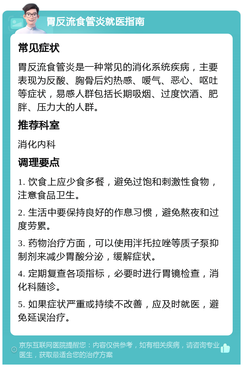 胃反流食管炎就医指南 常见症状 胃反流食管炎是一种常见的消化系统疾病，主要表现为反酸、胸骨后灼热感、嗳气、恶心、呕吐等症状，易感人群包括长期吸烟、过度饮酒、肥胖、压力大的人群。 推荐科室 消化内科 调理要点 1. 饮食上应少食多餐，避免过饱和刺激性食物，注意食品卫生。 2. 生活中要保持良好的作息习惯，避免熬夜和过度劳累。 3. 药物治疗方面，可以使用泮托拉唑等质子泵抑制剂来减少胃酸分泌，缓解症状。 4. 定期复查各项指标，必要时进行胃镜检查，消化科随诊。 5. 如果症状严重或持续不改善，应及时就医，避免延误治疗。