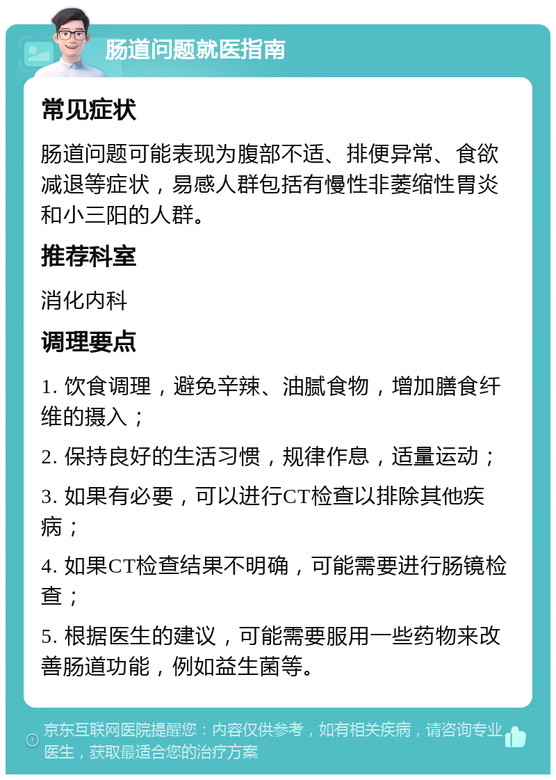 肠道问题就医指南 常见症状 肠道问题可能表现为腹部不适、排便异常、食欲减退等症状，易感人群包括有慢性非萎缩性胃炎和小三阳的人群。 推荐科室 消化内科 调理要点 1. 饮食调理，避免辛辣、油腻食物，增加膳食纤维的摄入； 2. 保持良好的生活习惯，规律作息，适量运动； 3. 如果有必要，可以进行CT检查以排除其他疾病； 4. 如果CT检查结果不明确，可能需要进行肠镜检查； 5. 根据医生的建议，可能需要服用一些药物来改善肠道功能，例如益生菌等。