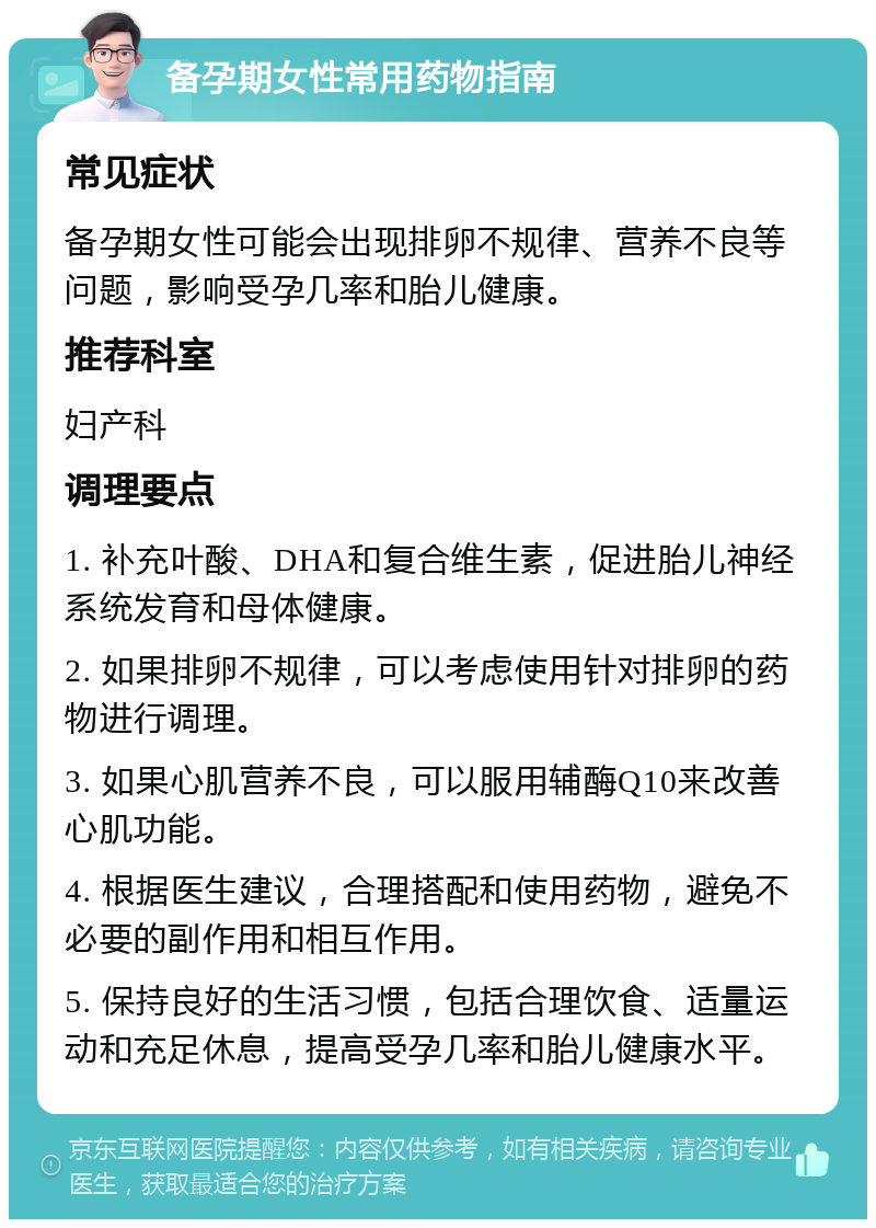 备孕期女性常用药物指南 常见症状 备孕期女性可能会出现排卵不规律、营养不良等问题，影响受孕几率和胎儿健康。 推荐科室 妇产科 调理要点 1. 补充叶酸、DHA和复合维生素，促进胎儿神经系统发育和母体健康。 2. 如果排卵不规律，可以考虑使用针对排卵的药物进行调理。 3. 如果心肌营养不良，可以服用辅酶Q10来改善心肌功能。 4. 根据医生建议，合理搭配和使用药物，避免不必要的副作用和相互作用。 5. 保持良好的生活习惯，包括合理饮食、适量运动和充足休息，提高受孕几率和胎儿健康水平。