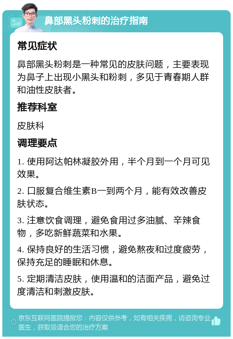 鼻部黑头粉刺的治疗指南 常见症状 鼻部黑头粉刺是一种常见的皮肤问题，主要表现为鼻子上出现小黑头和粉刺，多见于青春期人群和油性皮肤者。 推荐科室 皮肤科 调理要点 1. 使用阿达帕林凝胶外用，半个月到一个月可见效果。 2. 口服复合维生素B一到两个月，能有效改善皮肤状态。 3. 注意饮食调理，避免食用过多油腻、辛辣食物，多吃新鲜蔬菜和水果。 4. 保持良好的生活习惯，避免熬夜和过度疲劳，保持充足的睡眠和休息。 5. 定期清洁皮肤，使用温和的洁面产品，避免过度清洁和刺激皮肤。