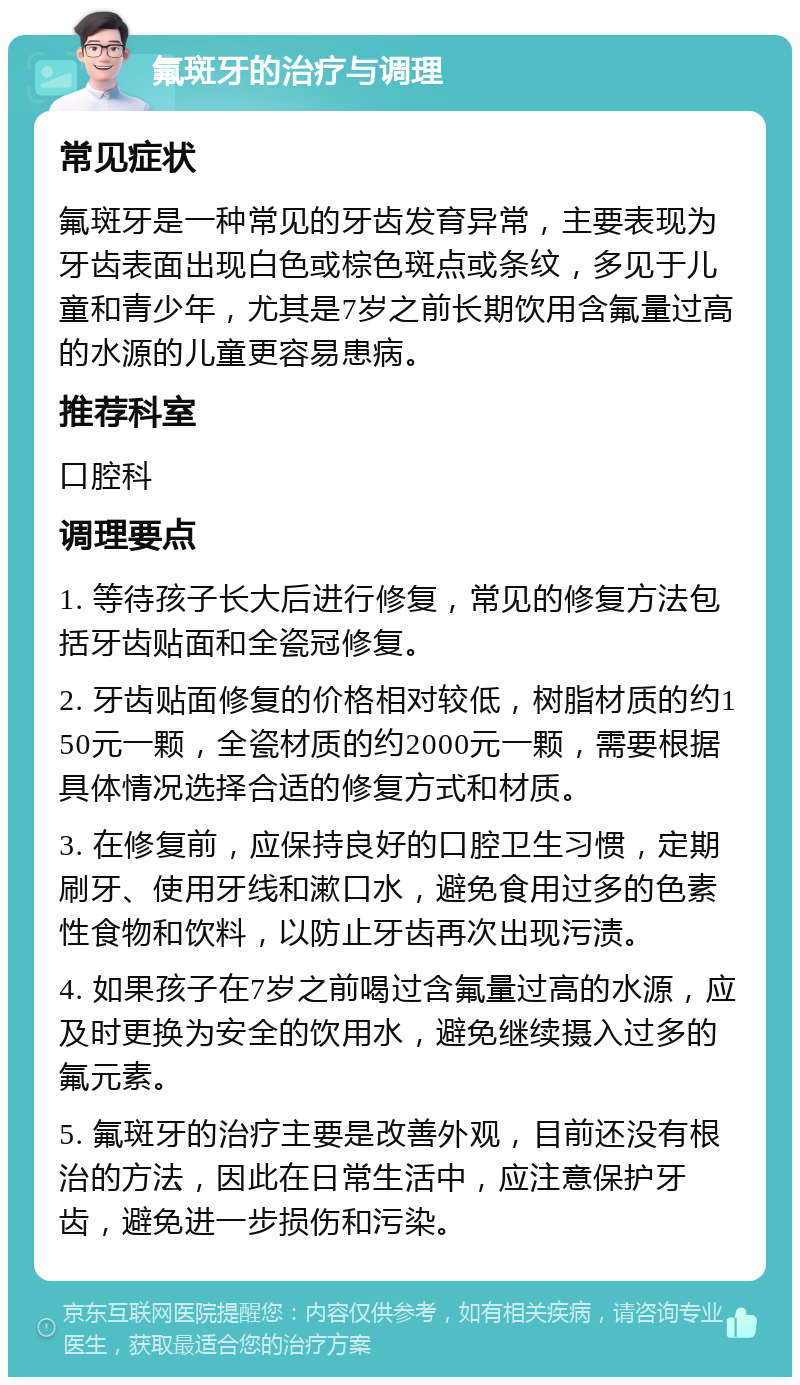 氟斑牙的治疗与调理 常见症状 氟斑牙是一种常见的牙齿发育异常，主要表现为牙齿表面出现白色或棕色斑点或条纹，多见于儿童和青少年，尤其是7岁之前长期饮用含氟量过高的水源的儿童更容易患病。 推荐科室 口腔科 调理要点 1. 等待孩子长大后进行修复，常见的修复方法包括牙齿贴面和全瓷冠修复。 2. 牙齿贴面修复的价格相对较低，树脂材质的约150元一颗，全瓷材质的约2000元一颗，需要根据具体情况选择合适的修复方式和材质。 3. 在修复前，应保持良好的口腔卫生习惯，定期刷牙、使用牙线和漱口水，避免食用过多的色素性食物和饮料，以防止牙齿再次出现污渍。 4. 如果孩子在7岁之前喝过含氟量过高的水源，应及时更换为安全的饮用水，避免继续摄入过多的氟元素。 5. 氟斑牙的治疗主要是改善外观，目前还没有根治的方法，因此在日常生活中，应注意保护牙齿，避免进一步损伤和污染。