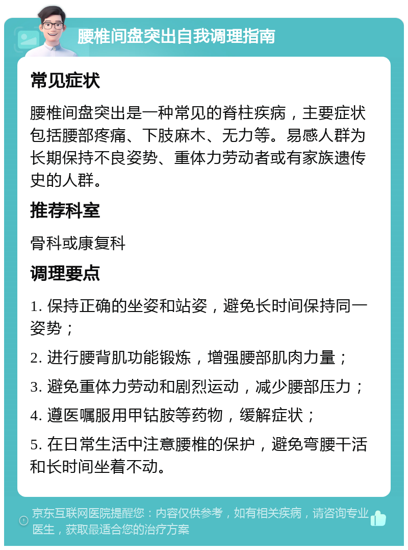 腰椎间盘突出自我调理指南 常见症状 腰椎间盘突出是一种常见的脊柱疾病，主要症状包括腰部疼痛、下肢麻木、无力等。易感人群为长期保持不良姿势、重体力劳动者或有家族遗传史的人群。 推荐科室 骨科或康复科 调理要点 1. 保持正确的坐姿和站姿，避免长时间保持同一姿势； 2. 进行腰背肌功能锻炼，增强腰部肌肉力量； 3. 避免重体力劳动和剧烈运动，减少腰部压力； 4. 遵医嘱服用甲钴胺等药物，缓解症状； 5. 在日常生活中注意腰椎的保护，避免弯腰干活和长时间坐着不动。