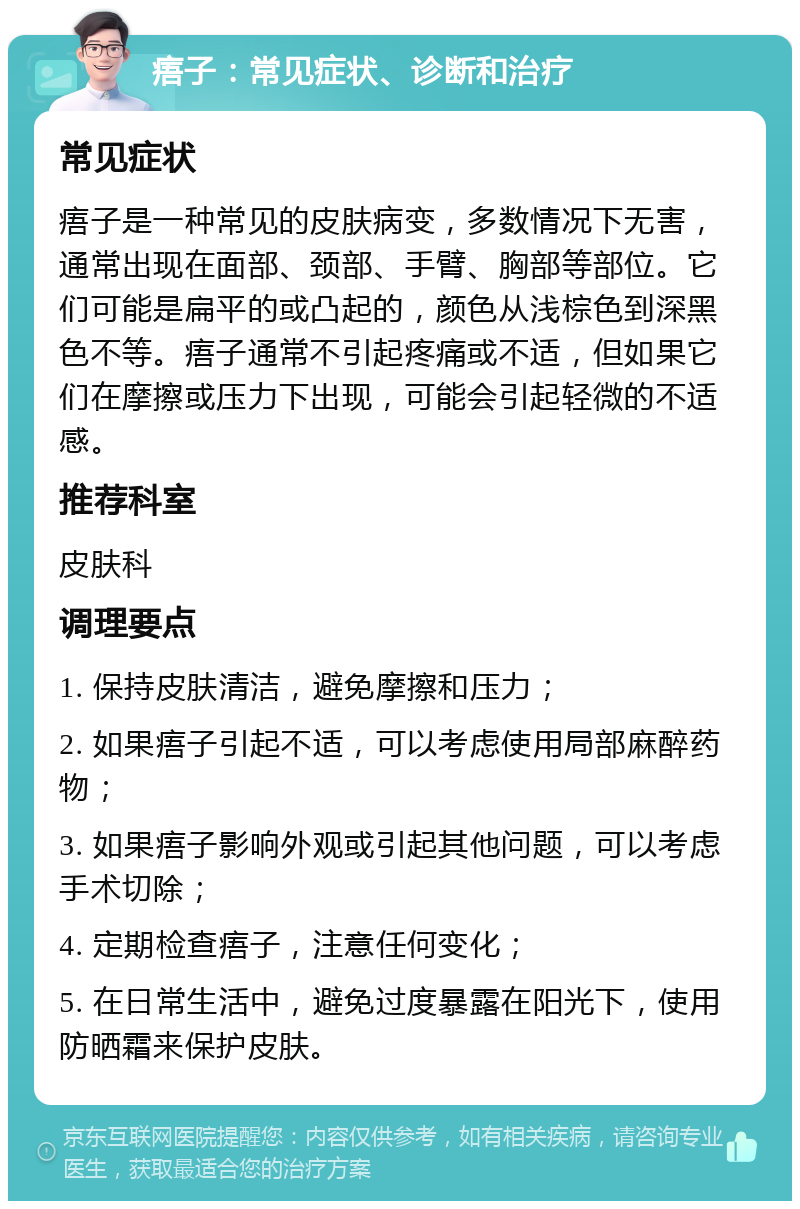 痦子：常见症状、诊断和治疗 常见症状 痦子是一种常见的皮肤病变，多数情况下无害，通常出现在面部、颈部、手臂、胸部等部位。它们可能是扁平的或凸起的，颜色从浅棕色到深黑色不等。痦子通常不引起疼痛或不适，但如果它们在摩擦或压力下出现，可能会引起轻微的不适感。 推荐科室 皮肤科 调理要点 1. 保持皮肤清洁，避免摩擦和压力； 2. 如果痦子引起不适，可以考虑使用局部麻醉药物； 3. 如果痦子影响外观或引起其他问题，可以考虑手术切除； 4. 定期检查痦子，注意任何变化； 5. 在日常生活中，避免过度暴露在阳光下，使用防晒霜来保护皮肤。